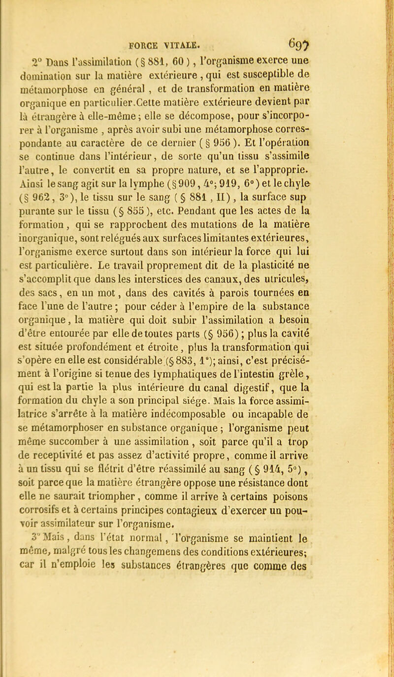 2° Dans l'assimilation (§ 881, 60 ), l'organisme exerce une domination sur la matière extérieure , qui est susceptible de métamorphose en général , et de transformation en matière organique en particulier.Cette matière extérieure devient par là étrangère à elle-même; elle se décompose, pour s'incorpo- rer à l'organisme , après avoir subi une métamorphose corres- pondante au caractère de ce dernier ( § 956 ). Et l'opération se continue dans l'intérieur, de sorte qu'un tissu s'assimile l'autre, le convertit en sa propre nature, et se l'approprie. Ainsi le sang agit sur la lymphe (§909, 4°; 919, 6°) et le chyle (§ 962, 3°), le tissu sur le sang ( § 881, II), la surface sup purante sur le tissu (§ 855), etc. Pendant que les actes de la formation, qui se rapprochent des mutations de la matière inorganique, sont relégués aux surfaces limitantes extérieures, l'organisme exerce surtout dans son intérieur la force qui lui est particulière. Le travail proprement dit de la plasticité ne s'accomplit que dans les interstices des canaux, des ulricules, des sacs, en un mot, dans des cavités à parois tournées en face l'une de l'autre ; pour céder à l'empire de la substance organique, la matière qui doit subir l'assimilation a besoin d'être entourée par elle de toutes parts (§ 956) ; plus la cavité est située profondément et étroite, plus la transformation qui s'opère en elle est considérable (§883,1°); ainsi, c'est précisé- ment à l'origine si tenue des lymphatiques de l'intestin grêle, qui est la partie la plus intérieure du canal digestif, que la formation du chyle a son principal siège. Mais la force assimi- latrice s'arrête à la matière indécomposable ou incapable de se métamorphoser en substance organique ; l'organisme peut même succomber à une assimilation , soit parce qu'il a trop de réceptivité et pas assez d'activité propre, comme il arrive à un tissu qui se flétrit d'être réassimilé au sang (§ 914, 5°), soit parce que la matière étrangère oppose une résistance dont elle ne saurait triompher, comme il arrive à certains poisons corrosifs et à certains principes contagieux d'exercer un pou- voir assimilateur sur l'organisme. 3Mais, dans l'état normal, l'organisme se maintient le même, malgré tous les changemens des conditions extérieures; car il n'emploie les substances étrangères que comme des