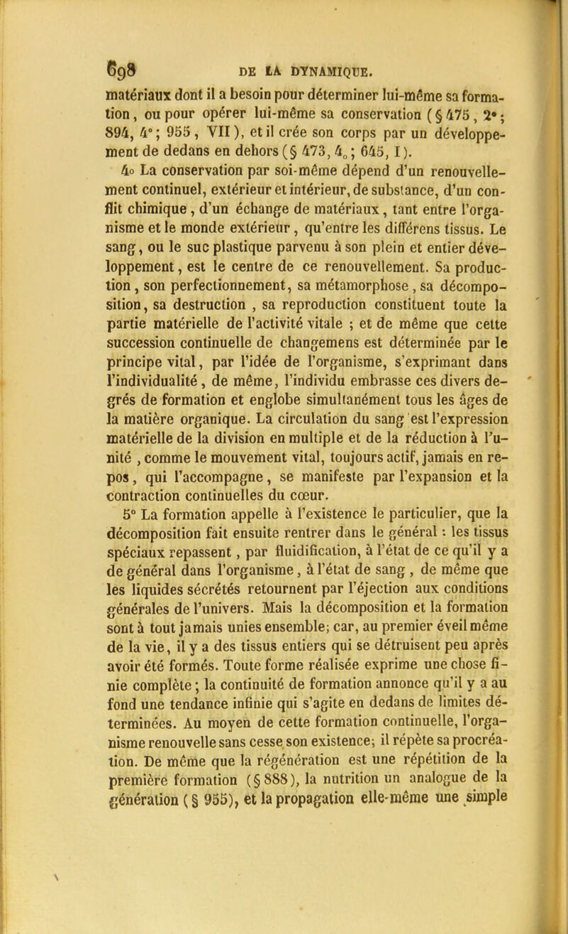 matériaux dont il a besoin pour déterminer lui-même sa forma- tion , ou pour opérer lui-même sa conservation ( § 475, 2» ; 894, 4°; 955, VII), et il crée son corps par un développe- ment de dedans en dehors (§ 473, 40 ; 645, I ). 4o La conservation par soi-même dépend d'un renouvelle- ment continuel, extérieur et intérieur, de substance, d'un con- flit chimique, d'un échange de matériaux, tant entre l'orga- nisme et le monde extérieur, qu'entre les difFérens tissus. Le sang, ou le suc plastique parvenu à son plein et entier déve- loppement , est le centre de ce renouvellement. Sa produc- tion , son perfectionnement, sa métamorphose, sa décompo- sition , sa destruction , sa reproduction constituent toute la partie matérielle de l'activité vitale ; et de même que cette succession continuelle de changemens est déterminée par le principe vital, par l'idée de l'organisme, s'exprimant dans l'individualité , de même, l'individu embrasse ces divers de- grés de formation et englobe simultanément tous les âges de la matière organique. La circulation du sang est l'expression matérielle de la division en multiple et de la réduction à l'u- nité , comme le mouvement vital, toujours actif, jamais en re- pos , qui l'accompagne, se manifeste par l'expansion et la contraction continuelles du cœur. 5° La formation appelle à l'existence le particulier, que la décomposition fait ensuite rentrer dans le général : les tissus spéciaux repassent, par fluidification, à l'état de ce qu'il y a de général dans l'organisme, à l'état de sang , de même que les liquides sécrétés retournent par l'éjection aux conditions générales de l'univers. Mais la décomposition et la formation sont à tout jamais unies ensemble; car, au premier éveil même de la vie, il y a des tissus entiers qui se détruisent peu après avoir été formés. Toute forme réalisée exprime une chose fi- nie complète ; la continuité de formation annonce qu'il y a au fond une tendance infinie qui s'agite en dedans de limites dé- terminées. Au moyen de cette formation continuelle, l'orga- nisme renouvelle sans cesse son existence; il répète sa procréa- tion. De même que la régénération est une répétition de la première formation (§888), la nutrition un analogue de la génération ( § 955), et la propagation elle-même une simple