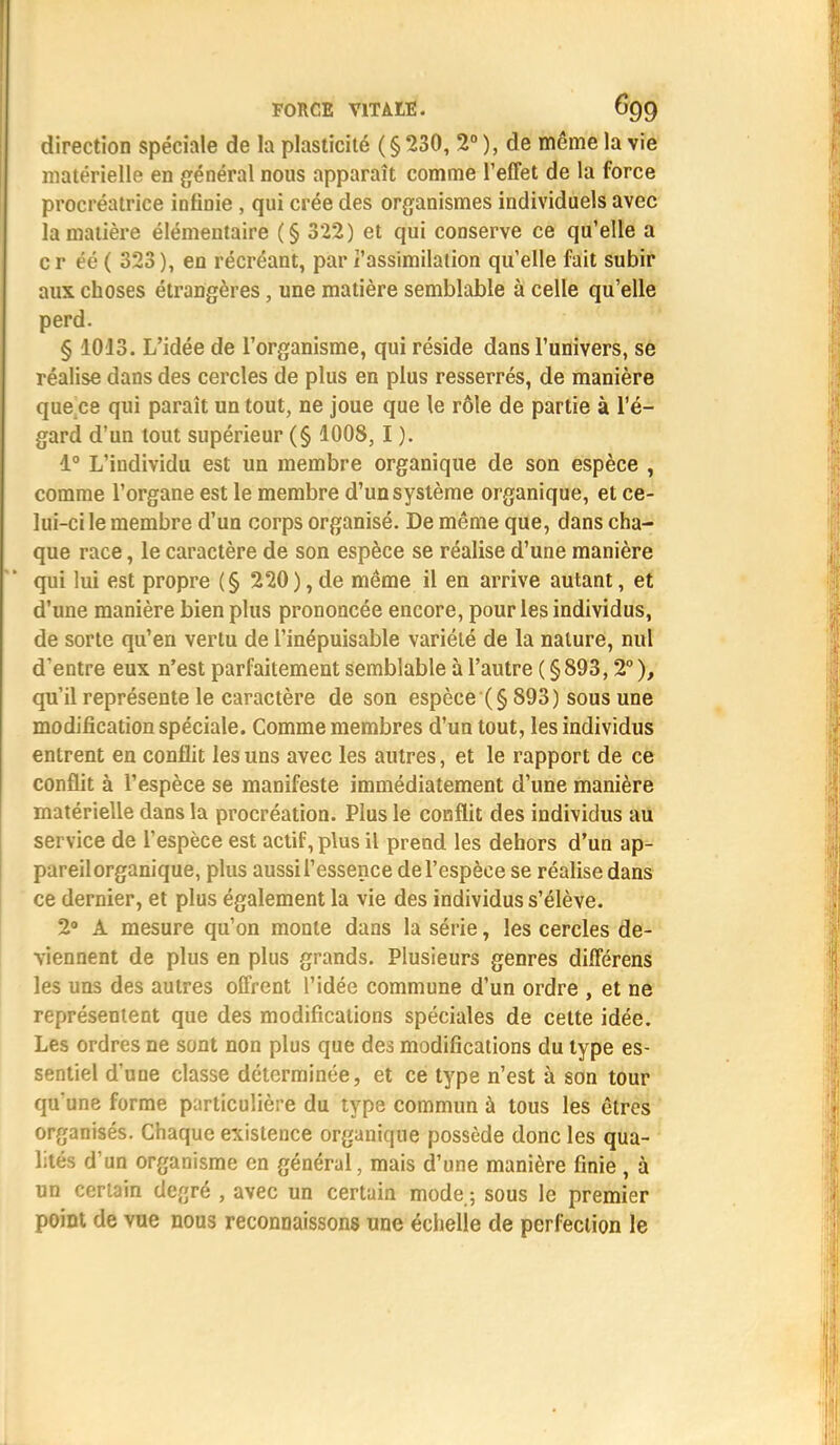 direction spéciale de la plasticité (§230, 2° ), de même la vie matérielle en général nous apparaît comme l'effet de la force procréatrice infinie , qui crée des organismes individuels avec la matière élémentaire (§ 322) et qui conserve ce qu'elle a cr éé ( 323), en récréant, par l'assimilation quelle fait subir aux choses étrangères, une matière semblable à celle qu'elle perd. § 1013. L'idée de l'organisme, qui réside dans l'univers, se réalise dans des cercles de plus en plus resserrés, de manière que ce qui paraît un tout, ne joue que le rôle de partie à l'é- gard d'un tout supérieur (§ 1008, I ). 1° L'individu est un membre organique de son espèce , comme l'organe est le membre d'un système organique, et ce- lui-ci le membre d'un corps organisé. De même que, dans cha- que race, le caractère de son espèce se réalise d'une manière qui lui est propre (§ 220), de même il en arrive autant, et d'une manière bien plus prononcée encore, pour les individus, de sorte qu'en vertu de l'inépuisable variété de la nature, nul d'entre eux n'est parfaitement semblable à l'autre ( § 893,2° ), qu'il représente le caractère de son espèce (§ 893) sous une modification spéciale. Comme membres d'un tout, les individus entrent en conflit les uns avec les autres, et le rapport de ce conflit à l'espèce se manifeste immédiatement d'une manière matérielle dans la procréation. Plus le conflit des individus au service de l'espèce est actif, plus il prend les dehors d'un ap- pareil organique, plus aussi l'essence de l'espèce se réalise dans ce dernier, et plus également la vie des individus s'élève. 2° A mesure qu'on monte dans la série, les cercles de- viennent de plus en plus grands. Plusieurs genres différens les uns des autres offrent l'idée commune d'un ordre , et ne représentent que des modifications spéciales de cette idée. Les ordres ne sont non plus que des modifications du type es- sentiel d'une classe déterminée, et ce type n'est à son tour qu'une forme particulière du type commun à tous les êtres organisés. Chaque existence organique possède donc les qua- lités d'un organisme en général, mais d'une manière finie , à un certain degré , avec un certain mode,; sous le premier point de vue nous reconnaissons une échelie de perfection le