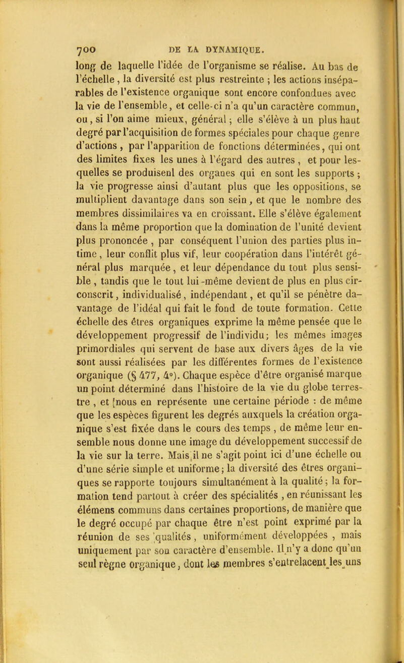 long de laquelle l'idée de l'organisme se réalise. Au bas de l'échelle, la diversité est plus restreinte ; les actions insépa- rables de l'existence organique sont encore confondues avec la vie de l'ensemble, et celle-ci n'a qu'un caractère commun, ou, si l'on aime mieux, général ; elle s'élève à un plus haut degré par l'acquisition de formes spéciales pour chaque genre d'actions , par l'apparition de fonctions déterminées, qui ont des limites fixes les unes à l'égard des autres , et pour les- quelles se produisent des organes qui en sont les supports ; la vie progresse ainsi d'autant plus que les oppositions, se multiplient davantage dans son sein, et que le nombre des membres dissimilaires va en croissant. Elle s'élève également dans la même proportion que la domination de l'unité devient plus prononcée , par conséquent l'union des parties plus in- time , leur conflit plus vif, leur coopération dans l'intérêt gé- néral plus marquée, et leur dépendance du tout plus sensi- ble , tandis que le tout lui -même devient de plus en plus cir- conscrit , individualisé, indépendant, et qu'il se pénètre da- vantage de l'idéal qui fait le fond de toute formation. Cette échelle des êtres organiques exprime la même pensée que le développement progressif de l'individu; les mêmes images primordiales qui servent de base aux divers âges de la vie sont aussi réalisées par les différentes formes de l'existence organique (§ 477, 4°). Chaque espèce d'être organisé marque un point déterminé dans l'histoire de la vie du globe terres- tre , et [nous en représente une certaine période : de même que les espèces figurent les degrés auxquels la création orga- nique s'est fixée dans le cours des temps , de même leur en- semble nous donne une image du développement successif de la vie sur la terre. Mais,il ne s'agit point ici d'une échelle ou d'une série simple et uniforme ; la diversité des êtres organi- ques se rapporte toujours simultanément à la qualité ; la for- mation tend partout à créer des spécialités , en réunissant les élémens communs dans certaines proportions, de manière que le degré occupé par chaque être n'est point exprimé par la réunion de ses 'qualités, uniformément développées , mais uniquement par sou caractère d'ensemble. Il n'y a donc qu'un seul règne organique, dont le* membres s'eutrelacentjes uns