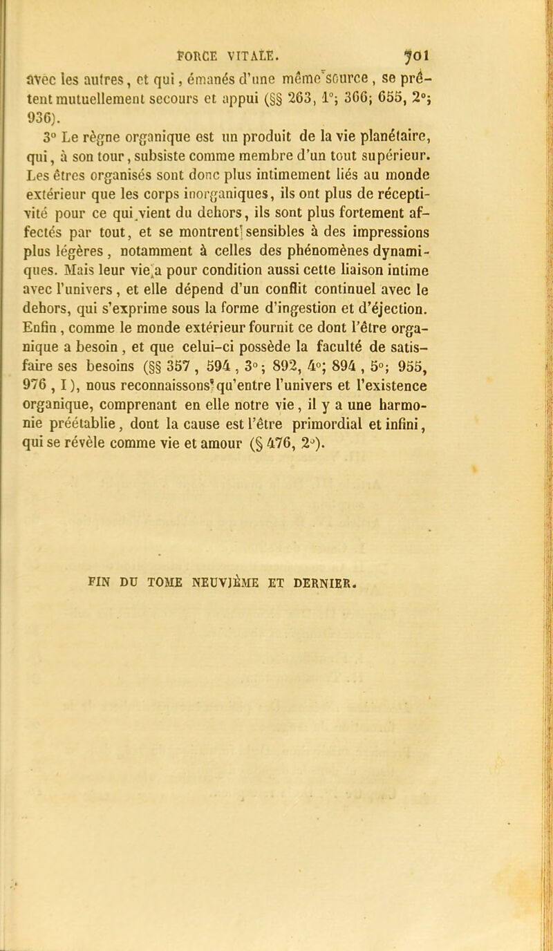 avec les autres, et qui, émanés d'une même'source , se prê- tent mutuellement secours et appui (§§ 263, 1°; 3G6; 655, 2°j 936). 3° Le règne organique est un produit de la vie planétaire, qui, à son tour, subsiste comme membre d'un tout supérieur. Les êtres organisés sont donc plus intimement liés au monde extérieur que les corps inorganiques, ils ont plus de récepti- vité pour ce qui .vient du dehors, ils sont plus fortement af- fectés par tout, et se montrent!sensibles à des impressions plus légères , notamment à celles des phénomènes dynami- ques. Mais leur vie4a pour condition aussi cette liaison intime avec l'univers, et elle dépend d'un conflit continuel avec le dehors, qui s'exprime sous la forme d'ingestion et d'éjection. Enfin, comme le monde extérieur fournit ce dont l'être orga- nique a besoin , et que celui-ci possède la faculté de satis- faire ses besoins (§§ 357 , 594 , 3°; 892, 4°; 894 , 5°; 955, 976 , I ), nous reconnaissons*qu'entre l'univers et l'existence organique, comprenant en elle notre vie, il y a une harmo- nie préétablie, dont la cause est l'être primordial et infini, qui se révèle comme vie et amour (§ 476, 2°).