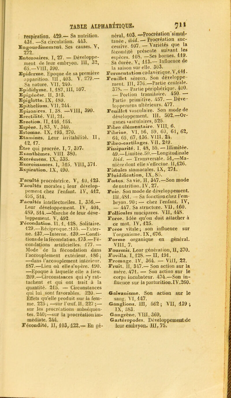 respiration. 429.— Sa nutrition. 431.—Sa circulation. 443. Engourdissement. Ses causes. V, 272. Eutozoaires. I, 27. — Développe- ment <le leur embryon. III, 32, 65.—VIII. 390. Epidémie. Epoque de sa première apparition. III, 403. V. 279.— Sa nature. VU, 240. Epididyme. I, 1S7, III, 597. Epigéuèse. II, 313. Epiglotte. IX, 489. Epithelium. VII, 244. Epizoaires. I, 38. —VIII, 390. Erectilité. VII, 21. Erection. II, 146, 154. Espèee. 1,83, V, 340. Estomac. IX, J93, 270. Etamines. Leur irritabilité. II, „ 12,17. Être qui procrée. I, 7, 397. Exanthèmes. VIII 380. Excrémens. IX, 335. Excroissances. 1, 315. VIII, 371. Expiration. IX, 490. Faculté procréatrice. V, 10,123. Facultés morales ; leur dévelop- pement chez l'enfant. IV, 412, 495, 514. Facultés intellectuelles. I, 336.— Leur développement. IV, 404, 489, 514.—Marche de leur déve- loppement. V, 492 Fécondation. II, 1, 128. Solitaire. 129.—Réciproque.-135. —Exter- ne. 437.—Interne. 139.—Condi- tions de la fécondation. 173.—Fé- condations artificielles. 177. — Mode de la fécondation dans l'accouplement extérieur. 186 ; —dans l'accouplement intérieur. 187.—Lieu où elle s'opère. 190. —Epoque à laquelle elle a lieu. 209.—Circonstances qui s'y rat- tachent et qui ont trait à la quantité. 215. — Circonstances qui lui sont favorables. 220.— Effets qu'elle produit sur la fem- me. 225 ; —sur l'œuf. II, 227 ;— sur les procréations subséquen- tes. 240;—sur la procréation im- médiate. 244. Fécondité. II, 103,122.— En gé- néral, 103. —Procréation simul- tanée, ibid. — Procréation suc- cessive. 407. — Variétés que la fécondité présente suivant les espèces. 408. —Ses bornes. 119. Sa durée. V, 443.— Influence de la saison sur elle. 303. Fermentation cadavérique.V ,441. Feuillet séreux. Son développe - ment. III, 376.—Partie centrale. 378. — Partie périphérique. 400. — Portion transitoire. 450. —■ Partie primitive. 457. — Déve- loppemens ultérieurs. 477. Feuillet vasculaire. Son mode de développement. III. 502.—Or- ganes vasculaires, 525. Fibre élémentaire. VIII, 6. Fibrine. VI, 56, 59, 60, 61, 62, 64, 65, 67,136. VIII, 24. Fibro-cartilages. VII, 249. Fissiparité. I, 48, 55. — Illimitée. 49.—Limitée.50.—Longitudinale lbid. — Transversale. 51.—Ma- nière dont elle s'effectue. 11,126. Fistules stomacales. IX, 271. Fluidification, IX, 8'j. Fœtus. Sa vie, II, 347.—Son mode dénutrition. IV, 27. Foie. Son mode de développement. 111,481. — Sa fonction chez l'em- bryon. 90;— chez l'enfant. IV, — 447. Sa structure. VU, 160. Follicules mucipares. VII, 148. Force. Idée qu'on doit attacher à ce mot. IV, 125. Force vitale; son influence sur l'organisme. IX, 676. Forme organique en général. VIII, 7. Fourmis. Leur généiatiou, II, 370. Fovilla. 1,128. —II, 191. Fromage. IV, 364. — VIII, 22. Fruit. II, 347.— Son action sur la mère. 471. — Son action sur le corps incubateur. 474.—Son in- fluence sur laparturition.IV.260. Galvanisme. Son action sur le sang. VI, 147. Ganglions. III, 562 ; VII, 139 ; IX, 383. Gangrène. VIII, 369. Gastéropodes. Développement de leur embryon. III, 75.