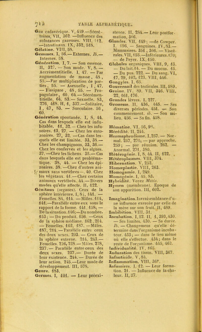 Gaz cadavérique. V, 419.—Sécré- toires, VII, 362. —Influence des substances gazeuses. VJIT, 112. —Intestinaux. IX, 332, 548. Gélatine. VIII, 58. Gemmes. I, 56.— Externes. Ib.— Internes. 58. Génération. I, 7. — Son essence. II, 327. — Son mode. V, 8.— Accrémentitielle. I, 47. — Par augmentation de masse, 48 , 55.—Par multiplication de par- ties , 55. — Asexuelle , 1, 47. — Fissipare , 48, 55. — Pro- pagulaire, 60, 64.—Sécrémen- titielle. 64, 83.— Sexuelle. 83, 276, 418. II, 4, 337.—Solitaire, I, 47, 83. — Surculaire. 56, 60. Génération spontanée. I, 8, 44. Cas dans lesquels elle est indu- bitable. 44, 32. - Chez les infu- soires. 43, 27. — Chez les ento- zoaires. 27, 32. —Cas dans les- quels elle est limitée. 33, 38.— Chez les champignons, 33, 36.— Chez les conferves et les algues. 37. —Chez les lichens. 38.— Cas dans lesquels elle est probléma- tique. 38, 44. — Chez les épi- zoaires. 38. —Chez d'autres ani- f maux sans vertèbres—. 40. Chez les végétaux. 41.— Chez certains animaux vertébrés. 44.— Divers modes qu'elle affecte. II, 122. Génitaux (organes). Ceux de la sphère intérieure. 1,8), 144. — femelles. 84, 414. —Mâles. 114, 141.—Parallèle entre eux sous le rapport de la forme. 141,158; — De la situation.146;—Du nombre. 453 ; —Du produit. 156. —Ceux de la sphère médiane. 162,214. — Femelles. 162, 187. -Mâles. 487,214. — Parallèle entre ceux des deux sexes. 203. — Ceux de la sphère externe. 214, 243.— Femelles. 226,228.— Mâles. 228, 237.— Parallèle entre ceux des deux sexes. 237.— Durée de leur existence. 244. — Durée de leur action. 245.—Leur mode de développement. III, 578. Genre. 483. Germes. I, 401. — Leur préexi- stence. II, 234.—Leur postfor- mation, 316. Glandes. VII, 449; —de Cowper. I. 496. — Sanguines. IV, S3.— Mammaires. 351, 306. — Viscé- rales. VII, 155.— Inférieures. 170; — de Teyer. IX, 450. Globules organiques. VIII, 9, 13. — Dulait.44.— Du mucus. 15. — Du pus. 222. — Du sang. VI, 47, 29, 402, 123. VIII, 446. Gongyles. I, 65. Gouvernail des testicules. III, 5S9. Graisse. IV. 89. VII, 346. VIII, 22,161,176. Grandes lèvres. I, 227. Grossesse. II, 436, 445. — Ses diverses périodes. 451. — Son commencement, il. — Son mi- lieu. 456. — SaQn. 458. Hématine. VI, 56, 98. Hérédité. II, 244. Hermaphrodisme. 1,257. — Nor - mal. 257, 271; — par approche. 259; — par réunion. 262. — Anormal. 274, 380. Hétérogénie. I, 8, 44. II, 122. . Hétéroplasmes. VIII, 374. Hibernation. V, 252. Homœplastie. VIII, 263. Homogamie. I, 249. Homogénie. I, 45, 83. Hybridité. Voyez Métis. Hymen (membrane). Époque de son apparition. III, 602. Imagination.Invraisemblance d'u- ne influence exercée par celle de la mère sur son fruit. II, 4S9. Imbibition. VIII, 31. Incubation. 1,22. II, 1,393,430. — Ses limites. 430. — Sa durée. lh. — Changemens qu'elle dé- termine dans l'organisme incuba- teur. 433; — dans le lieu même où elle s'effectue. 434; dans le reste de l'organisme. 445, 462. Individualité. IV, 465. Induration des tissus. VIII, 367. Infanticide. V,84. Inflammation. VIII, 367. Infusoires. I, 12. — Leur forma- tion. 24. —Influence de la cha- leur. II, 27.