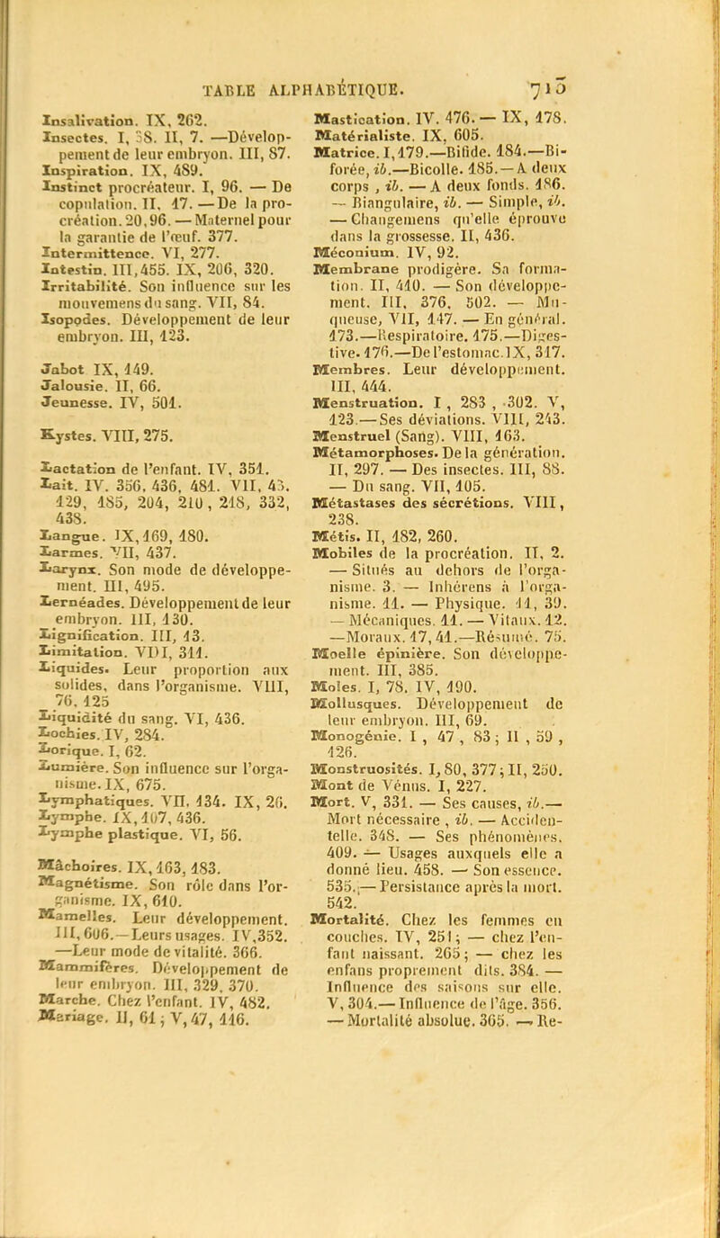 Insalivation. IX, 202. Insectes. I, S. II, 7. —Dévelop- pement de leur embryon. III, 87. Inspiration. IX, 4S9. Instinct procréateur. I, 96. — De copulation. II, 17.—De la pro- création. 20,96. — Maternel pour la garantie de l'œuf. 377. Intermittence. VI, 277. Intestin. 111,455. IX, 206, 320. Irritabilité. Son influence sur les mouvemensd'isang. VII, 84. Isopodes. Développement de leur embryon. III, 123. Jabot IX, 149. Jalousie. II, 66. Jeunesse. IV, 501. Kystes. VIII, 275. lactation de l'enfant. IV, 351. lait. IV. 356, 436, 481. VII, 4:». 129, 185, 204, 210, 218, 332, 438. langue. IX, 169, 180. larmes. VU, 437. larynx. Son mode de développe- ment. III, 495. leméades. Développement de leur embryon. 111, 130. lignification. III, 43. limitation. VI)I, 314. liquides. Leur proportion aux solides, dans l'organisme. VIII, 76, 125 liquidité du sang. VI, 436. lochies. IV, 284. lorique. I, 62. lumière. Son influence sur l'orga- nisme. IX, 675. lymphatiques. VII. 134. IX, 26. lymphe. XX,l07, 436. lymphe plastique. VI, 56. Mâchoires. IX, 163, 183. Magnétisme. Son rôle dans l'or- ganisme. IX, 610. Mamelles. Leur développement. III,606.-Leursusages. IV,352. —Leur mode de vitalité. 366. Mammifères. Développement de Ifiir embryon. III, 329. 370. Marche. Chez l'cnrant. IV, 482. Mariage. II, 61 j V, 47, 116. Mastication. IV. 476. — IX, 178. Matérialiste. IX. 605. Matrice. 1,179.— Bifide. 184.—Bi- forée.îi.—Bicolle. 185. —A deux corps , il. —A deux fonds. 186. -- Biangulaire, ib. — Simple, ib. — Ghangemens qu'elle éprouve dans la grossesse. II, 436. Méconium. IV, 92. Membrane prodigère. Sa forma- tion. II, 410. — Son développe- ment. III. 376. 502. — Mu - queuse, VII, 147. — En général. 173.—Respiratoire. 175.—Di;,res- tive. 176.—De l'estomac.lX, 317. Membres. Leur développement. III, 444. Menstruation. I , 283 , 302. V, 123 —Ses déviations. V1H, 243. Menstruel (Sang). VIII, 163. Métamorphoses. De la génération. II, 297. — Des insectes. III, 88. — Du sang. VII, 105. Métastases des sécrétions. VIII, 238. Métis. II, 182, 260. Mobiles de la procréation. IT, 2. — Situés au dehors de l'orga- nisme. 3. — Inhérens à l'orga- nisme. 11. — Physique. 'Il, 39. — Mécaniques. 11. — Vitaux. 12. —Moraux. 17,41.— Réduise. 75. Moelle épinière. Son développe- ment. III, 385. Moles. I, 78. IV, 190. Mollusques. Développement dé leur embryon. III, 69. Monogénie. I , 47 , 83 ; II , 59 , 126. Monstruosités. I,S0, 377; II, 250. Mont de Vénus. I, 227. Mort. V, 331. — Ses causes, ib.— Mort nécessaire , ib, — Acciden- telle. 34S. — Ses phénomènes. 409. — Usages auxquels elle a donné lieu. 458. — Son essence. 535.;—Persistance après la mort. 542. Mortalité. Chez les femmes en couches. IV, 251; — chez l'en- fant naissant. 265; — chez les en fans proprement dits. 384. — Influence des saisons sur elle. V, 304.— Influence de l'âge. 356. — Mortalité absolue. 365. — Re-