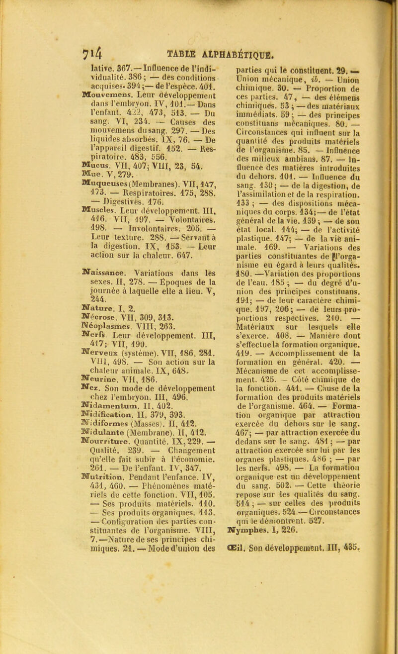 7*4 TABIE Atl lative. 367.—Influence de l'indi- vidualité. 386; — des conditions acquises. 394 ;— de l'espèce. 401. Mouvemens. Leur développement dans l'embryon. IV, 401.— Dans l'enfant, ki'l, 47.3, 513. — Du sang. VI, 234. — Causes des mouvemens du sang. 297. —Des liquides absorbés. IX, 76. —De l'appareil digestif. 152. — Res- piratoire. 483, 556. Mucus. VII, 407; VIII, 23, 54. Mue. V,279. Muqueuses (Membranes). VII, 147, 473. — Respiratoires. 175, 288. — Digestives. 176. Muscles. Leur développement. III, 446. VII, 197. — Volontaires. 198. — Involontaires. 205. — Leur texlure. 288.—Servant à la digestion. IX, 153. — Leur action sur la chaleur. 647. Naissance. Variations dans les sexes. II, 278. — Époques de la journée à laquelle elle a lieu. V, 244. Nature. I, 2. Nécrose. VU, 309, 313. Néoplasmes. VIII, 263. Nerfs Leur développement. III, 417; VII, 190. Nerveux (système). VII, 186, 281. VIII, 49S. — Son action sur la chaleur animale. IX, 648. Neurine. VU, 186. Nez. Son mode de développement chez l'embryon. III, 496. Nidamentum. II, 402. Nidification. II, 379, 393. K'idifbrmes (Masses). II, 412. Nidulante (Membrane). II, 412. Nourriture. Quantité. IX,229. — Qualité. 239. — Changement qu'elle fait subir à l'économie. 261. — De l'enfant. IV, 347. Nutrition. Pendant l'enfance. IV, 431, 460. — Phénomènes maté- riels de cette fonction. VII, 405. — Ses produits matériels. 110. — Ses produits organiques. 113. — Configuration des parties con- stituantes de l'organisme. VIII, 7.—Nature de ses principes chi- miques. 21. — Mode d'union des parties qui le constituent. 29. — Union mécanique, il. — Union chimique. 30. — Proportion de ces parties. 47, — des élémens chimiques. 53;—des matériaux immédiats. 59; — des principes constituans mécaniques. 80. — Circonstances qui influent sur la quantité des produits matériels de l'organisme. 85. — Influence des milieux ambians. 87. — In- fluence des matières introduites du dehors. 101. — Inlluence du sang. 130 ; — de la digestion, de l'assimilation et de la respiration. 133 ; — des dispositions méca- niques du corps. 134;— de l'état général de la vie. 139 ; — de son étal local. 144; — de l'activité plastique. 147; — de la vie ani- male. 469. — Variations des parties constituantes de {l'orga- nisme eu égard à leurs qualités. 180. —Variation des proportions de l'eau. 485 ; — du degré d'u- nion des principes constituans. 491; — de leur caractère chimi- que. 497, 206; — de leurs pro- portions respectives. 240. — Matériaux sur lesquels elle s'exerce. 408. — Manière dont s'effectue la formation organique. 419. — Accomplissement de la formation en général. 420. — Mécanisme de cet accomplisse- ment. 425. — Côté chimique de la fonction. 441. — Cause de la formation des produits matériels de l'organisme. 464. — Forma- tion organique par attraction exercée du dehors sur le sang. 467; — par attraction exercée du dedans sur le sang. 481 ; — par attraction exercée sur lui par les organes plastiques. 486 ; — par les nerfs. 498. — La formation organique est un développement du sang. 502. — Cette théorie repose sur les qualités du sang. 514 ; — sur celles des produits organiques. 524.— Circonstances qui le démontrent. 527. Nymphes. 1, 226. Œil. Son développement. III, 435.