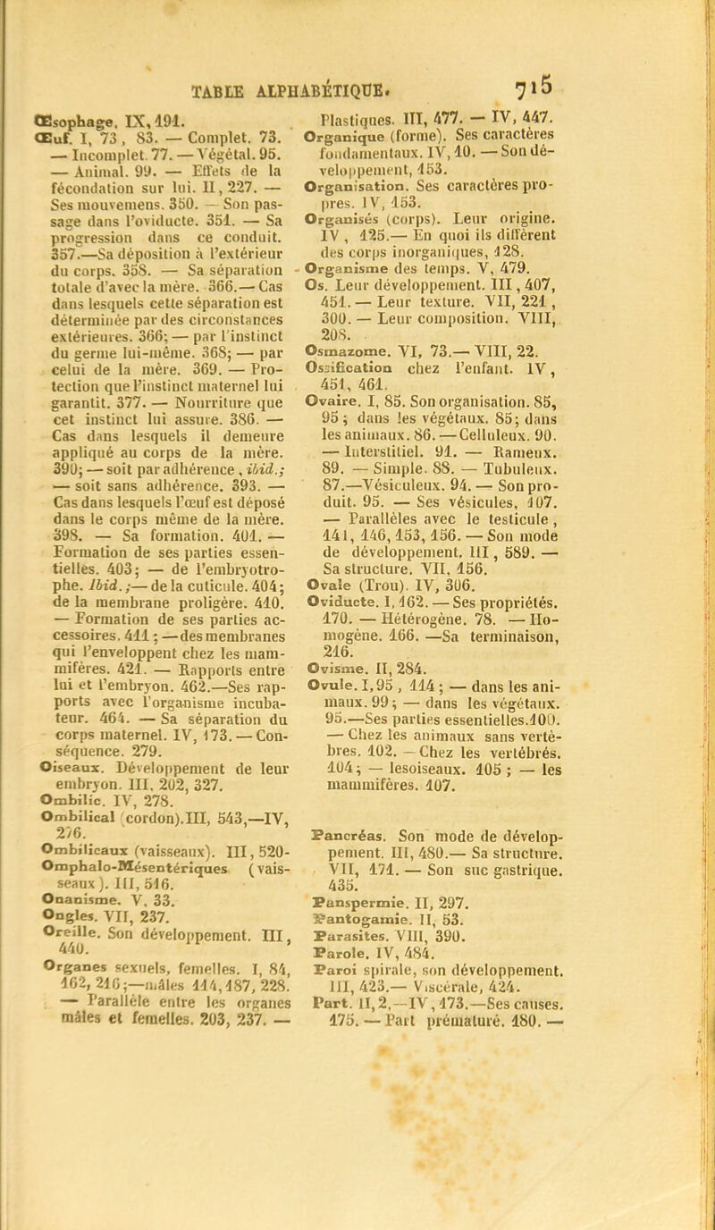 Œsophage, IX, 191. Œuf. I, 73 , S3. — Complet. 73. — Incomplet. 77. — Végétal. 95. — Animal. 99. — Effets île la fécondation sur lui. II, 227. — Ses mouvemens. 350. — Son pas- sage dans l'oviducte. 351. — Sa progression dans ce conduit. 357.—Sa déposition à l'extérieur du corps. 35S. — Sa séparation totale d'avec la mère. 366.— Cîis dans lesquels cette séparation est déterminée par des circonstances extérieures. 366;— par l'instinct du germe lui-même. 36S; — par celui de la mère. 369. — Pro- tection que l'instinct maternel lui garantit. 377. — Nourriture que cet instinct lui assure. 386. — Cas dans lesquels il demeure appliqué au corps de la mère. 390; — soit par adhérence, Uid.; — soit sans adhérence. 393. — Cas dans lesquels l'œuf est déposé dans le corps même de la mère. 39S. — Sa formation. 401. — Formation de ses parties essen- tielles. 403; — de l'embryotro- phe. lbid.;—delà cuticule. 404; de la membrane proligère. 410. — Formation de ses parties ac- cessoires. 411 ; —des membranes qui l'enveloppent chez les mam- mifères. 421. — Rapports entre lui et l'embryon. 462.—Ses rap- ports avec l'organisme incuba- teur. 464. — Sa séparation du corps maternel. IV, 173. — Con- séquence. 279. Oiseaux. Développement de leur embryon. III, 202, 327. Ombilic. IV, 278. Ombilical cordon).III, 543,—IV, 2/6. Ombilicaux (vaisseaux). III, 520- Omphalo-Mésentériques (vais- seaux ). III, 516. Onanisme. V, 33. Ongles. VII, 237. Oreille. Son développement. III, Organes sexuels, femelles. I, 84, 162, 216;—mâles 11/1,487, 228. — Parallèle entre les organes mâles et femelles. 203, 237. — àBÉTIQUE. 7 15 Plastiques. III, 477. - IV, 447. Organique (forme). Ses caractères fondamentaux. IV, 10. — Son dé- veloppement, 153. Organisation. Ses caractères pro- pres. IV, 153. Organisés (corps). Leur origine. IV , 125.— En quoi ils diffèrent des corps inorganiques, 4 28. Organisme des temps. V, 479. Os. Leur développement. III, 407, 451. — Leur texture. VII, 221, 300. — Leur composition. VIII, 20S. . Osmazome. VI, 73.— VIII, 22. Ossification chez l'enfant. IV, 4SI, 461. Ovaire. I, 85. Son organisation. 85, 95; dans les végétaux. 85; dans les animaux. 86.-—Celluleux. 90. — Interstitiel. 91. — Rameux. 89. — Simple. 88. — Tubuleux. 87.—Vésiculeux. 94. — Son pro- duit. 95. — Ses vésicules, 4 07. — Parallèles avec le testicule , 141, 146,153, 156. — Son mode de développement. III, 589. — Sa structure. VII. 156. Ovale (Trou). IV, 306. Oviducte. 1,462. — Ses propriétés. 170. — Hétérogène. 78. — Ho- mogène. 166. —Sa terminaison, 216. Ovisme. II, 284. Ovule. 1,95 , 114 ; — dans les ani- maux. 99 ; — dans les végétaux. 95.—Ses parties essentielles.400. — Chez les animaux sans vertè- bres. 402. - Chez les vertébrés. 104 ; — lesoiseaux. 105 ; — les mammifères. 107. Pancréas. Son mode de dévelop- pement. III, 480.— Sa structure. VII, 171. — Son suc gastrique. 435. Panspermie. II, 297. ï?antogaime. II, 53. Parasites. VIII, 390. Parole. IV, 484. Paroi spirale, son développement. 111,423.— V.scérale, 424. Part. 11,2,—IV, 473.—Ses causes. 175. — Part prématuré. 180. —