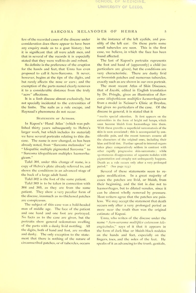 University os FF DPs * - o i O« few of the recorded cases of the disease under consideration does there appear to have been any enquiry made as to a gout history; but it is significant that all were adult men, and that in several of the records it is especially stated that they were well-to-do and robust. So definite is the preference of the eruption for the hands and feet, that Unna has even proposed to call it Acro-Sarcoma. It never, however, begins at the tips of the digits, and but rarely affects the nose or ears; and the exemption of the parts named clearly removes it to a considerable distance from the truly “aero” affections. It is a limb disease almost exclusively, but not specially incidental to the extremities of the limbs. The nails as a rule escape, and Raynaud’s phenomena do not occur. Statements of Authors. In Kaposi’s ‘ Hand Atlas’ (which was pub- lished thirty years subsequently to Hebra’s larger work, but which includes its material) we have several portraits relating to this dis- ease. The name is now changed, as has been already noted, from “Sarcoma melanodes” or “ Idiopathic multiple pigmented Sarcoma” to “ Sarcoma idiopathicum multiplex haemorrha- gic um.” Tafel 301, under this change of name, is a copy of Hebra’s plate already referred to, and shows the conditions in an advanced stage of the back of a large adult hand. Tafel 302 is the foot of the same patient. Tafel 303 is to be taken in connection with 304 and 305, as they are from the same patient. They show a very peculiar form of the disease, inasmuch as no thickened patches are conspicuous. The subject of this case was a bald-headed man of middle age. The face of the patient and one hand and one foot are portrayed. No facts as to the case are given, but the portraits show general oedematous swelling of the parts with a dusky livid mottling. All the digits, both of hand and foot, are swollen and dusky. The only exception to the state- ment that there is nothing of the nature of circumscribed patches, or of tubercles, occurs in the instance of the left eyelids, and pos- sibly of the left ear. On these parts some small tubercles are seen. This is the first case, we believe, in which the face has been found affected. The last of Kaposi’s portraits represents the foot and hand of (apparently) a child (no particulars are given), but the conditions are very characteristic. There are dusky livid or brownish patches and numerous tubercles, exactly such as are shown in our own portrait. The most recent Atlas of Skin Diseases, that of Jacobi, edited in English translation by Dr. Pringle, gives an illustration of Sar- coma idiopathicum multiplex hcemorrliagicum from a model in Neisser’s Clinic at Breslau, but gives no particulars of the case. Of the disease in general, it is stated that it “ merits special attention. It first appears on the extremities in the form of bright red lumps, which soon become bluish from haemorrhage into them. With these growths a superficial sarcomatosis of the skin is soon associated ; this is accompanied by con- siderable pain, and the recent tumours assume all the characters of the original ones, including their blue and livid tint. Further spread to internal organs takes place comparatively seldom in contrast with other rapidly progressive skin-sarcomata ; while spontaneous disappearance of separate nodules with pigmentation and atrophy not unfrequently happens. Death as a rule occurs only after a very prolonged period.” (See page 123.) Several of these statements seem to re- quire modification. In a great majority of cases the patches are livid, or bluish, from their beginning, and the tint is due not to haemorrhages, but to dilated venules, since it can be almost wholly removed by pressure. Most writers agree that the patches are pain- less. We may accept the statement that death occurs only after a very prolonged period as more near the truth than was the original estimate of Kaposi. Unna, who writes of the disease under the name “ Acro-sarcoma multiplex cutaneum tele- angicctodes,” says of it that it appears in the form of dark blue or bluish-black nodules on the hands and feet, especially on the fingers, toes, and the soles of the feet. He speaks of it as advancing to the trunk, genitals,