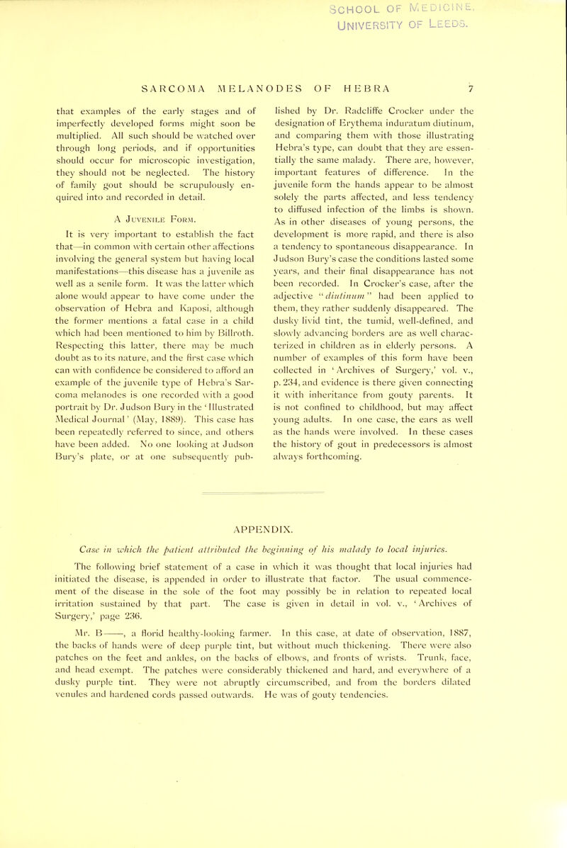 University of Leeds. SARCOMA MELANODES OF HEBRA that examples of the early stages and of imperfectly developed forms might soon be multiplied. All such should be watched over through long periods, and if opportunities should occur for microscopic investigation, they should not be neglected. The history of family gout should be scrupulously en- quired into and recorded in detail. A Juvenile Form. It is very important to establish the fact that—in common with certain other affections involving the general system but having local manifestations—this disease has a juvenile as well as a senile form. It was the latter which alone would appear to have come under the observation of Hebra and Kaposi, although the former mentions a fatal case in a child which had been mentioned to him by Billroth. Respecting this latter, there may be much doubt as to its nature, and the first case which can with confidence be considered to afford an example of the juvenile type of Hebra’s Sar- coma melanodes is one recorded with a good portrait by Dr. Judson Bury in the ‘ Illustrated Medical Journal’ (May, 1889). This case has been repeatedly referred to since, and others have been added. No one looking at Judson Bury’s plate, or at one subsequently pub- 7 lished by Dr. Radcliffe Crocker under the designation of Erythema induratum diutinum, and comparing them with those illustrating Hebra’s type, can doubt that they are essen- tially the same malady. There are, however, important features of difference. In the juvenile form the hands appear to be almost solely the parts affected, and less tendency to diffused infection of the limbs is shown. As in other diseases of young persons, the development is more rapid, and there is also a tendency to spontaneous disappearance. In Judson Bury’s case the conditions lasted some years, and their final disappearance has not been recorded. In Crocker’s case, after the adjective “ diutinum ” had been applied to them, they rather suddenly disappeared. The dusky livid tint, the tumid, well-defined, and slowly advancing borders are as well charac- terized in children as in elderly persons. A number of examples of this form have been collected in ‘ Archives of Surgery,’ vol. v., p. 234, and evidence is there given connecting it with inheritance from gouty parents. It is not confined to childhood, but may affect young adults. In one case, the ears as well as the hands were involved. In these cases the history of gout in predecessors is almost always forthcoming. APPENDIX. Case in which the patient attributed the beginning of his malady to local injuries. The following brief statement of a case in which it was thought that local injuries had initiated the disease, is appended in order to illustrate that factor. The usual commence- ment of the disease in the sole of the foot may possibly be in relation to repeated local irritation sustained by that part. The case is given in detail in vol. v., ‘ Archives of Surgery,’ page 236. Mr. B , a florid healthy-looking farmer. In this case, at date of observation, 1887, the backs of hands were of deep purple tint, but without much thickening. There were also patches on the feet and ankles, on the backs of elbows, and fronts of wrists. Trunk, face, and head exempt. The patches were considerably thickened and hard, and everywhere of a dusky purple tint. They were not abruptly circumscribed, and from the borders dilated venules and hardened cords passed outwards. He was of gouty tendencies.