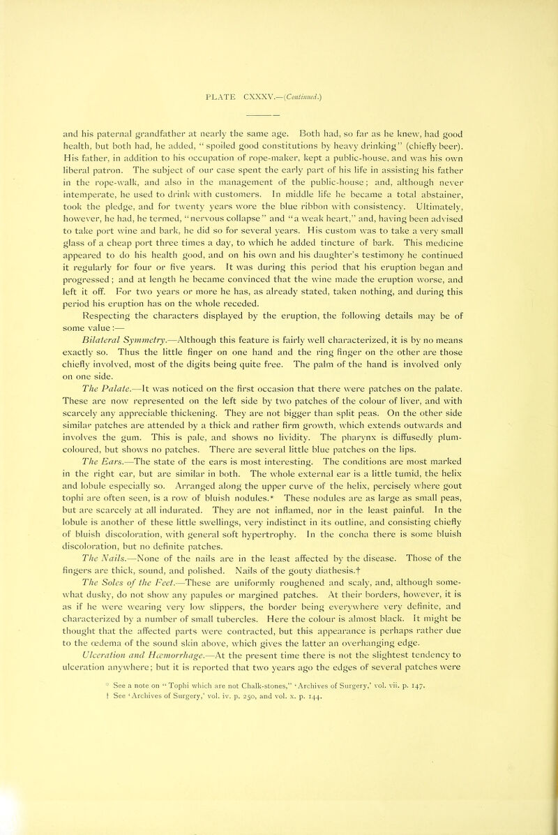 PLATE CXXXV.—(Continued.) and his paternal grandfather at nearly the same age. Both had, so far as he knew, had good health, but both had, he added, “spoiled good constitutions by heavy drinking” (chiefly beer). His father, in addition to his occupation of rope-maker, kept a public-house, and was his own liberal patron. The subject of our case spent the early part of his life in assisting his father in the rope-walk, and also in the management of the public-house; and, although never intemperate, he used to drink with customers. In middle life he became a total abstainer, took the pledge, and for twenty years wore the blue ribbon with consistency. Ultimately, however, he had, he termed, “nervous collapse” and “a weak heart,” and, having been advised to take port wine and bark, he did so for several years. His custom was to take a very small glass of a cheap port three times a day, to which he added tincture of bark. This medicine appeared to do his health good, and on his own and his daughter’s testimony he continued it regularly for four or five years. It was during this period that his eruption began and progressed; and at length he became convinced that the wine made the eruption worse, and left it off. For two years or more he has, as already stated, taken nothing, and during this period his eruption has on the whole receded. Respecting the characters displayed by the eruption, the following details may be of some value:— Bilateral Symmetry.—Although this feature is fairly well characterized, it is by no means exactly so. Thus the little finger on one hand and the ring finger on the other are those chiefly involved, most of the digits being quite free. The palm of the hand is involved only on one side. The Palate.—It was noticed on the first occasion that there were patches on the palate. These are now represented on the left side by two patches of the colour of liver, and with scarcely any appreciable thickening. They are not bigger than split peas. On the other side similar patches are attended by a thick and rather firm growth, which extends outwards and involves the gum. This is pale, and shows no lividity. The pharynx is diffusedly plum- coloured, but shows no patches. There are several little blue patches on the lips. The Ears.—The state of the ears is most interesting. The conditions are most marked in the right ear, but are similar in both. The whole external ear is a little tumid, the helix and lobule especially so. Arranged along the upper curve of the helix, percisely where gout tophi are often seen, is a row of bluish nodules.* These nodules are as large as small peas, but are scarcely at all indurated. They are not inflamed, nor in the least painful. In the lobule is another of these little swellings, very indistinct in its outline, and consisting chiefly of bluish discoloration, with general soft hypertrophy. In the concha there is some bluish discoloration, but no definite patches. The Nails.—None of the nails are in the least affected by the disease. Those of the fingers are thick, sound, and polished. Nails of the gouty diathesis.f The Soles of the Feet.—These are uniformly roughened and scaly, and, although some- what dusky, do not show any papules or margined patches. At their borders, however, it is as if he were wearing very low slippers, the border being everywhere very definite, and characterized by a number of small tubercles. Here the colour is almost black. It might be thought that the affected parts were contracted, but this appearance is perhaps rather due to the oedema of the sound skin above, which gives the latter an overhanging edge. Ulceration and Haemorrhage.—At the present time there is not the slightest tendency to ulceration anywhere; but it is reported that two years ago the edges of several patches were See a note on “Tophi which are not Chalk-stones,” ‘Archives of Surgery,’ vol. vii. p. 147.