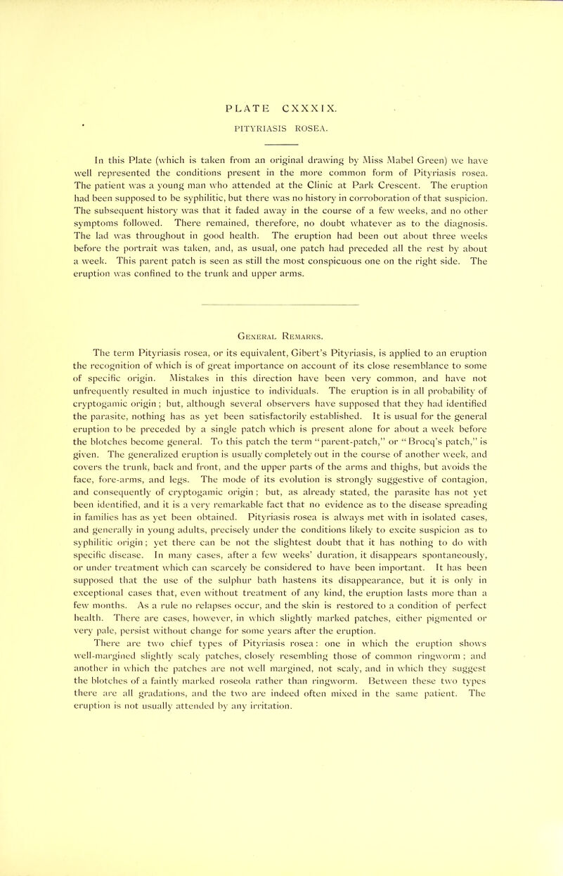 PITYRIASIS ROSEA. In this Plate (which is taken from an original drawing by Miss Mabel Green) we have well represented the conditions present in the more common form of Pityriasis rosea. The patient was a young man who attended at the Clinic at Park Crescent. The eruption had been supposed to be syphilitic, but there was no history in corroboration of that suspicion. The subsequent history was that it faded away in the course of a few weeks, and no other symptoms followed. There remained, therefore, no doubt whatever as to the diagnosis. The lad was throughout in good health. The eruption had been out about three weeks before the portrait was taken, and, as usual, one patch had preceded all the rest by about a week. This parent patch is seen as still the most conspicuous one on the right side. The eruption was confined to the trunk and upper arms. General Remarks. The term Pityriasis rosea, or its equivalent, Gibert’s Pityriasis, is applied to an eruption the recognition of which is of great importance on account of its close resemblance to some of specific origin. Mistakes in this direction have been very common, and have not unfrequently resulted in much injustice to individuals. The eruption is in all probability of cryptogamic origin ; but, although several observers have supposed that they had identified the parasite, nothing has as yet been satisfactorily established. It is usual for the general eruption to be preceded by a single patch which is present alone for about a week before the blotches become general. To this patch the term “parent-patch,” or “ Brocq’s patch,” is given. The generalized eruption is usually completely out in the course of another week, and covers the trunk, back and front, and the upper parts of the arms and thighs, but avoids the face, fore-arms, and legs. The mode of its evolution is strongly suggestive of contagion, and consequently of cryptogamic origin ; but, as already stated, the parasite has not yet been identified, and it is a very remarkable fact that no evidence as to the disease spreading in families has as yet been obtained. Pityriasis rosea is always met with in isolated cases, and generally in young adults, precisely under the conditions likely to excite suspicion as to syphilitic origin ; yet there can be not the slightest doubt that it has nothing to do with specific disease. In many cases, after a few weeks’ duration, it disappears spontaneously, or under treatment which can scarcely be considered to have been important. It has been supposed that the use of the sulphur bath hastens its disappearance, but it is only in exceptional cases that, even without treatment of any kind, the eruption lasts more than a few months. As a rule no relapses occur, and the skin is restored to a condition of perfect health. There are cases, however, in which slightly marked patches, either pigmented or very pale, persist without change for some years after the eruption. There are two chief types of Pityriasis rosea: one in which the eruption shows well-margined slightly scaly patches, closely resembling those of common ringworm ; and another in which the patches are not well margined, not scaly, and in which they suggest the blotches of a faintly marked roseola rather than ringworm. Between these two types there are all gradations, and the two are indeed often mixed in the same patient. The eruption is not usually attended by any irritation.