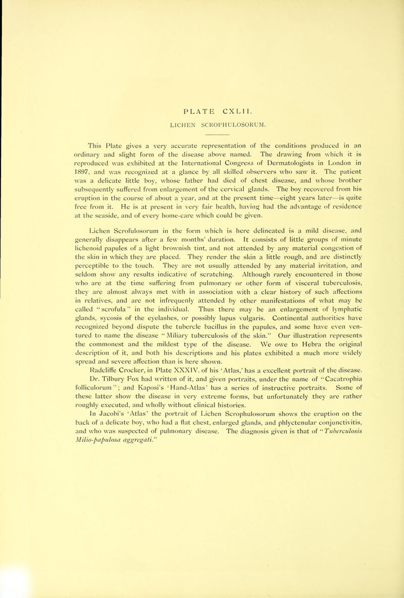 PLATE CXLII. LICHEN SCROPHULOSORUM. This Plate gives a very accurate representation of the conditions produced in an ordinary and slight form of the disease above named. The drawing from which it is reproduced was exhibited at the International Congress of Dermatologists in London in 1897, and was recognized at a glance by all skilled observers who saw it. The patient was a delicate little boy, whose father had died of chest disease, and whose brother subsequently suffered from enlargement of the cervical glands. The boy recovered from his eruption in the course of about a year, and at the present time—eight years later—is quite free from it. He is at present in very fair health, having had the advantage of residence at the seaside, and of every home-care which could be given. Lichen Scrofulosorum in the form which is here delineated is a mild disease, and generally disappears after a few months’ duration. It consists of little groups of minute lichenoid papules of a light brownish tint, and not attended by any material congestion of the skin in which they are placed. They render the skin a little rough, and are distinctly perceptible to the touch. They are not usually attended by any material irritation, and seldom show any results indicative of scratching. Although rarely encountered in those who are at the time suffering from pulmonary or other form of visceral tuberculosis, they are almost always met with in association with a clear history of such affections in relatives, and are not infrequenly attended by other manifestations of what may be called “ scrofula ” in the individual. Thus there may be an enlargement of lymphatic glands, sycosis of the eyelashes, or possibly lupus vulgaris. Continental authorities have recognized beyond dispute the tubercle bacillus in the papules, and some have even ven- tured to name the disease “ Miliary tuberculosis of the skin.” Our illustration represents the commonest and the mildest type of the disease. We owe to Hebra the original description of it, and both his descriptions and his plates exhibited a much more widely spread and severe affection than is here shown. Radcliffe Crocker, in Plate XXXIV. of his ‘Atlas,’ has a excellent portrait of the disease. Dr. Tilbury Fox had written of it, and given portraits, under the name of “Cacatrophia folliculorum ”; and Kaposi’s ‘Hand-Atlas’ has a series of instructive portraits. Some of these latter show the disease in very extreme forms, but unfortunately they are rather roughly executed, and wholly without clinical histories. In Jacobi’s ‘Atlas’ the portrait of Lichen Scrophulosorum shows the eruption on the back of a delicate boy, who had a Hat chest, enlarged glands, and phlyctenular conjunctivitis, and who was suspected of pulmonary disease. The diagnosis given is that of “ Tuberculosis Milio-papulosa aggregati.”