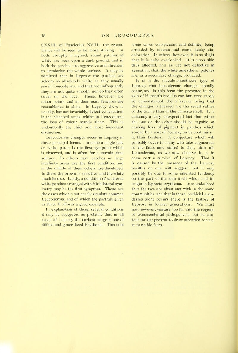 CXXIII. of Fasciculus XVIII., the resem- blance will be seen to be most striking. In both, abruptly margined, round patches of white are seen upon a dark ground, and in both the patches are aggressive and threaten to decolorize the whole surface. It may be admitted that in Leprosy the patches are seldom so absolutely white as they usually are in Leucoderma, and that not unfrequently they are not quite smooth, nor do they often occur on the face. These, however, are minor points, and in their main features the resemblance is close. In Leprosy there is usually, but not invariably, defective sensation in the bleached areas, whilst in Leucoderma the loss of colour stands alone. This is undoubtedly the chief and most important distinction. Leucodermic changes occur in Leprosy in three principal forms. In some a single pale or white patch is the first symptom which is observed, and is often for a certain time solitary. In others dark patches or large indefinite areas are the first condition, and in the middle of them others are developed. In these the brown is sensitive, and the white much less so. Lastly, a condition of scattered white patches arranged with fair bilateral sym- metry may be the first symptom. These are the cases which most nearly simulate common Leucoderma, and of which the portrait given in Plate H affords a good example. In explanation of these several conditions it may be suggested as probable that in all cases of Leprosy the earliest stage is one of diffuse and generalized Erythema. This is in some cases conspicuous and definite, being attended by oedema and some dusky dis- coloration. In others, however, it is so slight that it is quite overlooked. It is upon skin thus affected, and as yet not defective in sensation, that the white anaesthetic patches are, as a secondary change, produced. It is in the maculo-anaesthetic type of Leprosy that leucodermic changes usually occur, and in this form the presence in the skin of Hansen’s bacillus can but very rarely be demonstrated, the inference being that the changes witnessed are the result rather of the toxine than of the parasite itself. It is certainly a very unexpected fact that either the one or the other should be capable of causing loss of pigment in patches which spread by a sort of “contagion by continuity” at their borders. A conjecture which will probably occur to many who take cognizance of the facts now stated is that, after all, Leucoderma, as we now observe it, is in some sort a survival of Leprosy. That it is caused by the presence of the Leprosy bacillus no one will suggest, but it may possibly be due to some inherited tendency on the part of the skin itself which had its origin in leprosic erythema. It is undoubted that the two are often met with in the same communities, and that in those in which Leuco- derma alone occurs there is the history of Leprosy in former generations. We must not, however, venture too far into the regions of transcendental pathogenesis, but be con- tent for the present to draw attention to very remarkable facts.