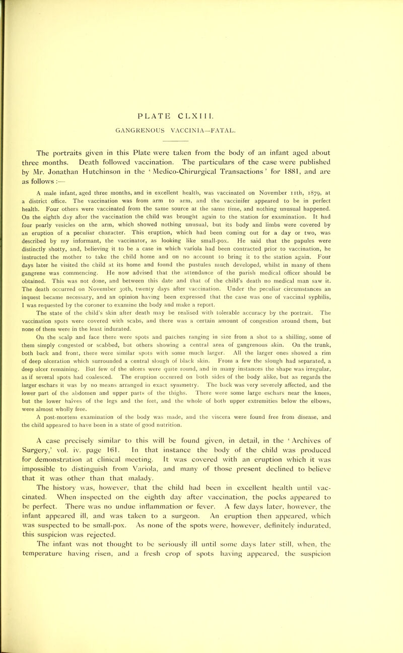 PLATE CLXIII. GANGRENOUS VACCINIA—FATAL. The portraits given in this Plate were taken from the body of an infant aged about three months. Death followed vaccination. The particulars of the case were published by Mr. Jonathan Hutchinson in the ‘ Medico-Chirurgical Transactions’ for 1881, and are as follows :— A male infant, aged three months, and in excellent health, was vaccinated on November nth, 1879, at a district office. The vaccination was from arm to arm, and the vaccinifer appeared to be in perfect health. Four others were vaccinated from the same source at the same time, and nothing unusual happened. On the eighth day after the vaccination the child was brought again to the station for examination. It had four pearly vesicles on the arm, which showed nothing unusual, but its body and limbs were covered by an eruption of a peculiar character. This eruption, which had been coming out for a day or two, was described by my informant, the vaccinator, as looking like small-pox. He said that the papules were distinctly shotty, and, believing it to be a case in which variola had been contracted prior to vaccination, he instructed the mother to take the child home and on no account to bring it to the station again. Four days later he visited the child at its home and found the pustules much developed, whilst in many of them gangrene was commencing. He now advised that the attendance of the parish medical officer should be obtained. This was not done, and between this date and that of the child’s death no medical man saw it. The death occurred on November 30th, twenty days after vaccination. Under the peculiar circumstances an inquest became necessary, and an opinion having been expressed that the case was one of vaccinal syphilis, I was requested by the coroner to examine the body and make a report. The state of the child’s skin after death may be realised with tolerable accuracy by the portrait. The vaccination spots were covered with scabs, and there was a certain amount of congestion around them, but none of them were in the least indurated. On the scalp and face there were spots and patches ranging in size from a shot to a shilling, some of them simply congested or scabbed, but others showing a central area of gangrenous skin. On the trunk, both back and front, there were similar spots with some much larger. All the larger ones showed a rim of deep ulceration which surrounded a central slough of black skin. From a few the slough had separated, a deep ulcer remaining. But few of the ulcers were quite round, and in many instances the shape was irregular, as if several spots had coalesced. The eruption occurred on both sides of the body alike, but as regards the larger eschars it was by no means arranged in exact symmetry. The back was very severely affected, and the lower part of the abdomen and upper parts of the thighs. There were some large eschars near the knees, but the lower halves of the legs and the feet, and the whole of botli upper extremities below the elbows, were almost wholly free. A post-mortem examination of the body was made, and the viscera were found free from disease, and the child appeared to have been in a state of good nutrition. A case precisely similar to this will be found given, in detail, in the ‘ Archives of Surgery,’ vol. iv. page 161. In that instance the body of the child was produced for demonstration at clinical meeting. It was covered with an eruption which it was impossible to distinguish from Variola, and many of those present declined to believe that it was other than that malady. The history was, however, that the child had been in excellent health until vac- cinated. When inspected on the eighth day after vaccination, the pocks appeared to be perfect. There was no undue inflammation or fever. A few days later, however, the infant appeared ill, and was taken to a surgeon. An eruption then appeared, which was suspected to be small-pox. As none of the spots were, however, definitely indurated, this suspicion was rejected. The infant was not thought to be seriously ill until some days later still, when, the temperature having risen, and a fresh crop of spots having appeared, the suspicion