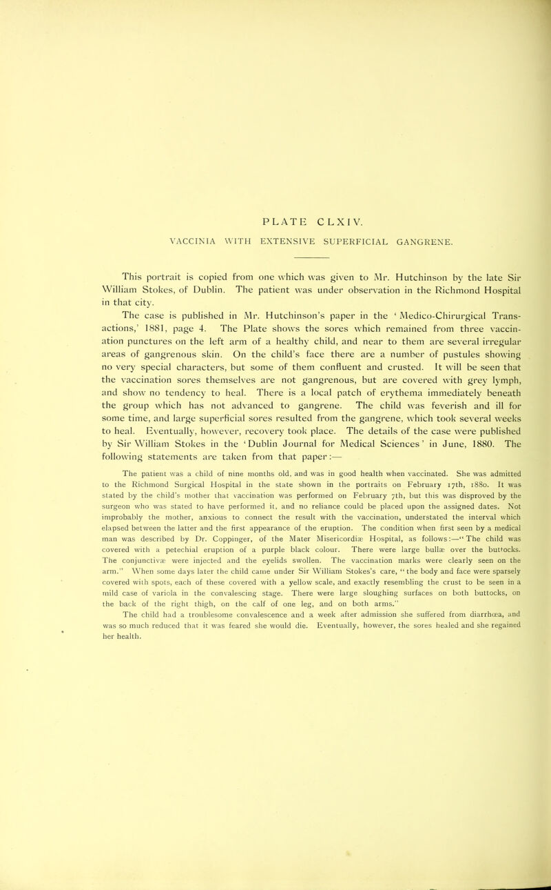 PLATE C L X I V. VACCINIA WITH EXTENSIVE SUPERFICIAL GANGRENE. This portrait is copied from one which was given to Mr. Hutchinson by the late Sir William Stokes, of Dublin. The patient was under observation in the Richmond Hospital in that city. The case is published in Mr. Hutchinson’s paper in the ‘ Medico-Chirurgical Trans- actions,’ 1881, page 4. The Plate shows the sores which remained from three vaccin- ation punctures on the left arm of a healthy child, and near to them are several irregular areas of gangrenous skin. On the child’s face there are a number of pustules showing no very special characters, but some of them confluent and crusted. It will be seen that the vaccination sores themselves are not gangrenous, but are covered with grey lymph, and show no tendency to heal. There is a local patch of erythema immediately beneath the group which has not advanced to gangrene. The child was feverish and ill for some time, and large superficial sores resulted from the gangrene, which took several weeks to heal. Eventually, however, recovery took place. The details of the case were published by Sir William Stokes in the ‘Dublin Journal for Medical Sciences’ in June, 1880. The following statements are taken from that paper:— The patient was a child of nine months old, and was in good health when vaccinated. She was admitted to the Richmond Surgical Hospital in the state shown in the portraits on February 17th, 1880. It was stated by the child’s mother that vaccination was performed on February 7th, but this was disproved by the surgeon who was stated to have performed it, and no reliance could be placed upon the assigned dates. Not improbably the mother, anxious to connect the result with the vaccination, understated the interval which elapsed between the latter and the first appearance of the eruption. The condition when first seen by a medical man was described by Dr. Coppinger, of the Mater Misericordiae Hospital, as follows:—“The child was covered with a petechial eruption of a purple black colour. There were large bullae over the buttocks. The conjunctivae were injected and the eyelids swollen. The vaccination marks were clearly seen on the arm.” When some days later the child came under Sir William Stokes’s care, “the body and face were sparsely covered with spots, each of these covered with a yellow scale, and exactly resembling the crust to be seen in a mild case of variola in the convalescing stage. There were large sloughing surfaces on both buttocks, on the back of the right thigh, on the calf of one leg, and on both arms.” The child had a troublesome convalescence and a week after admission she suffered from diarrhoea, and was so much reduced that it was feared she would die. Eventually, however, the sores healed and she regained her health.