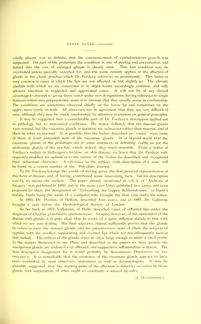 wholly absent, was so definite, that the commencement of epitheliomatous growth was suspected. On part of the prolabium the condition is one of peeling and encrustation, and behind this the row of enlarged glands is clearly seen. This last condition may be overlooked unless specially searched for, and the same remark applies to the affection of glands in the cheek pouches which Dr. Fordyce refers to so prominently. This latter is very common in cases in which the lips are not affected, or but slightly so. The chronic cheilitis with which we are concerned is in slight forms exceedingly common, and only attracts attention in neglected and aggravated cases. It will not be of any clinical advantage to attempt to group these cases under new designations, having reference to single features which may preponderate, since it is obvious that they usually occur in combination. The conditions are sometimes observed chiefly on the lower lip and sometimes on the upper, more rarely on both. All observers are in agreement that they are very difficult of cure, although they may be much ameliorated by attentive treatment on general principles. It may be suggested that a considerable part of Dr. Fordyce’s description applied not to pathology but to anatomical conditions. He states definitely that the mucous glands were normal, but the racemose glands in question are sebaceous rather than mucous, and of them he takes no account. It is possible that the bodies described as “round” were some of them at least distended acini of the racemose glands. It is beyond doubt that the racemose glands of the prolabium are in some instances as definitely visible as are the meibomian glands of the eye-lids, which, indeed, they much resemble. From a notice of Fordyce’s malady in Stelwagon’s treatise on skin disease, we learn that Dr. Fordyce sub- sequently modified his opinion as to the nature of the bodies he described, and recognized their sebaceous character. A reference to the subject, with description of a case, will be found in a recent number of the ‘ Polyclinic Journal.’ To Dr. Fordyce belongs the credit of having given the first pictorial representation of this form of disease, and of having contributed some interesting facts ; but his description was by no means the earliest. The paper already mentioned in vol. ii. of ‘ Archives of Surgery’ was published in 1890, and in the same year Unna published two cases, and even proposed for them the designation of “ Erksanking der Lippen Schleimdrusen,” or Baelz’s malady, Baelz being the name of a coadjutor who brought the first case under his notice. In 1893, Dr. Purdon, of Belfast, described four cases, and in 1895, Dr. Galloway brought a case before the Dermatological Society of London. So far back as 1871, Volkmann, of Halle, described cases of inflamed lips under the diagnosis of Cheilitis glandularis apostematosus. In spite, however, of his association of the disease with glands, it is quite clear that he wrote of a quite different malady to that with which we are now dealing. His final adjective, indeed, sufficiently proves that the glands he refers to were the mucous glands, and his patients were most of them the subjects of syphilis, with the swollen, suppurating, and everted lips which are not infrequently seen in that malady. The orifices of the glands, were he says, large enough to admit a small probe. In the malady illustrated in our Plate and described in the papers we have quoted, the muciparous glands are seldom if ever affected, and suppurative inflammation is absent. The best descriptive designation for it would probably be Seborrhceic Dermatitis of the prolabium. It is remarkable that the existence of the racemose glands appears to have been overlooked by most observers, anatomists as well as dermatologists. It may be plausibly suggested that the starting-point of the affection is defective secretion by these glands with inspissation, of what ought to constitute a natural lip-salve. (J. Hutchinson.)