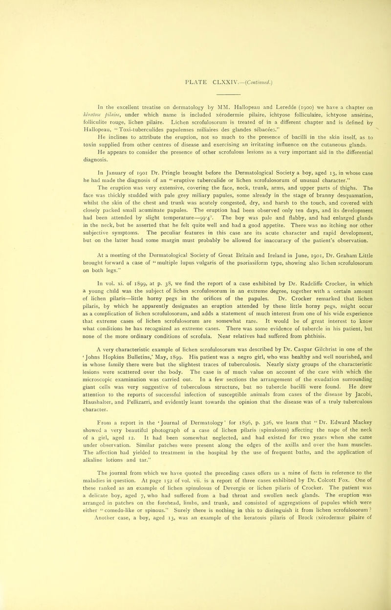 In the excellent treatise on dermatology by MM. Hallopeau and Leredde (1900) we have a chapter on keratose pilaire, under which name is included xerodermie pilaire, ichtyose folliculaire, ichtyose anserine, folliculite rouge, lichen pilaire. Lichen scrofulosorum is treated of in a different chapter and is defined by Hallopeau, “ Toxi-tuberculides papulenses miliaires des glandes sebacees.” He inclines to attribute the eruption, not so much to the presence of bacilli in the skin itself, as to toxin supplied from other centres of disease and exercising an irritating influence on the cutaneous glands. He appears to consider the presence of other scrofulous lesions as a very important aid in the differential diagnosis. In January of 1901 Dr. Pringle brought before the Dermatological Society a boy, aged 13, in whose case he had made the diagnosis of an “ eruptive tuberculide or lichen scrofulosorum of unusual character.” The eruption was very extensive, covering the face, neck, trunk, arms, and upper parts of thighs. The face was thickly studded with pale grey miliary papules, some already in the stage of branny desquamation, whilst the skin of the chest and trunk was acutely congested, dry, and harsh to the touch, and covered with closely packed small acuminate papules. The eruption had been observed only ten days, and its development had been attended by slight temperature—99-4°. The boy was pale and flabby, and had enlarged glands in the neck, but he asserted that he felt quite well and had a good appetite. There was no itching nor other subjective symptoms. The peculiar features in this case are its acute character and rapid development, but on the latter head some margin must probably be allowed for inaccuracy of the patient’s observation. At a meeting of the Dermatological Society of Great Britain and Ireland in June, 1901, Dr. Graham Little brought forward a case of “ multiple lupus vulgaris of the psoriasiform type, showing also lichen scrofulosorum on both legs.” In vol. xi. of 1899, at P- 3§> we find the report of a case exhibited by Dr. Radcliffe Crocker, in which a young child was the subject of lichen scrofulosorum in an extreme degree, together with a certain amount of lichen pilaris—little horny pegs in the orifices of the papules. Dr. Crocker remarked that lichen pilaris, by which he apparently designates an eruption attended by these little horny pegs, might occur as a complication of lichen scrofulosorum, and adds a statement of much interest from one of his wide experience that extreme cases of lichen scrofulosorum are somewhat rare. It would be of great interest to know what conditions he has recognized as extreme cases. There was some evidence of tubercle in his patient, but none of the more ordinary conditions of scrofula. Near relatives had suffered from phthisis. A very characteristic example of lichen scrofulosorum was described by Dr. Caspar Gilchrist in one of the ‘Johns Hopkins Bulletins,’ May, 1899. His patient was a negro girl, who was healthy and well nourished, and in whose family there were but the slightest traces of tuberculosis. Nearly sixty groups of the characteristic lesions were scattered over the body. The case is of much value on account of the care with which the microscopic examination was carried out. In a few sections the arrangement of the exudation surrounding giant cells was very suggestive of tuberculous structure, but no tubercle bacilli were found. He drew attention to the reports of successful infection of susceptible animals from cases of the disease by Jacobi, Haushalter, and Pellizarri, and evidently leant towards the opinion that the disease was of a truly tuberculous character. From a report in the ‘Journal of Dermatology’ for 1896, p. 326, we learn that “Dr. Edward Mackey showed a very beautiful photograph of a case of lichen pilaris (spinulosus) affecting the nape of the neck of a girl, aged 12. It had been somewhat neglected, and had existed for two years when she came under observation. Similar patches were present along the edges of the axilla and over the ham muscles. The affection had yielded to treatment in the hospital by the use of frequent baths, and the application of alkaline lotions and tar.” The journal from which we have quoted the preceding cases offers us a mine of facts in reference to the maladies in question. At page 152 of vol. vii. is a report of three cases exhibited by Dr. Colcott Fox. One of these ranked as an example of lichen spinulosus of Devergie or lichen pilaris of Crocker. The patient was a delicate boy, aged 7, who had suffered from a bad throat and swollen neck glands. The eruption was arranged in patches on the forehead, limbs, and trunk, and consisted of aggregations of papules which were either “ comedo-like or spinous.” Surely there is nothing in this to distinguish it from lichen scrofulosorum ?