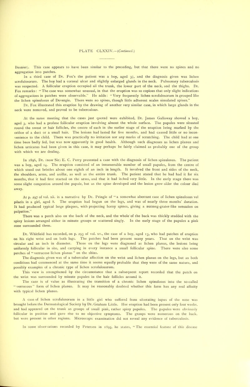 Besnier). This case appears to have been similar to the preceding, but that there were no spines and no aggregation into patches. In a third case of Dr. Fox’s the patient was a boy, aged 3L and the diagnosis given was lichen scrofulosorum. The boy had a corneal ulcer and slightly enlarged glands in the neck. Pulmonary tuberculosis was suspected. A follicular eruption occupied all the trunk, the lower part of the neck, and the thighs. Dr. Fox remarks: “The case was somewhat unusual, in that the eruption was so copious that only slight indications of aggregations in patches were observable.” He adds: “Very frequently lichen scrofulosorum is grouped like the lichen spinulosus of Devergie. There were no spines, though little adherent scales simulated spines.” Dr. Fox illustrated this eruption by the drawing of another very similar case, in which large glands in the neck were removed, and proved to be tuberculous. At the same meeting that the cases just quoted were exhibited, Dr. James Galloway showed a boy, aged 3, who had a profuse follicular eruption involving almost the whole surface. The papules were situated round the sweat or hair follicles, the centre of each in the earlier stage of the eruption being marked by the orifice of a duct or a small hair. The lesions had lasted for five months, and had caused little or no incon- venience to the child. There was practically no irritation nor any marks of scratching. The child had at one time been badly fed, but was now apparently in good health. Although such diagnoses as lichen planus and lichen urticatus had been given in this case, it may perhaps be fairly claimed as probably one of the group with which we are dealing. In 1896, Dr. (now Sir) E. C. Perry presented a case with the diagnosis of lichen spinulosus. The patient was a boy, aged 14. The eruption consisted of an innumerable number of small papules, from the centre of which stood out bristles about one eighth of an inch in length. It involved the front and sides of the neck, the shoulders, arms, and axillae, as well as the entire trunk. The patient stated that he had had it for six months, that it had first started on the arms, and that it had itched very little. In the early stage there was some slight congestion around the papule, but as the spine developed and the lesion grew older the colour died away. At p. 297 of vol. xii. is a narrative by Dr. Pringle of “a somewhat aberrant case of lichen spinulosus vel pilaris in a girl, aged 8. The eruption had begun on the legs, and was of nearly three months’ duration. It had produced typical large plaques, with projecting horny spines, giving a nutmeg-grater-like sensation on palpation.” There was a patch also on the back of the neck, and the whole of the back was thickly studded with the spiny lesions arranged either in minute groups or scattered singly. In the early stage of the papules a pink zone surrounded them. Dr. Whitfield has recorded, on p. 293 of vol. xv., the case of a boy, aged 13, who had patches of eruption on his right wrist and on both legs. The patches had been present many years. That on the wrist was circular and an inch in diameter. Those on the legs were diagnosed as lichen planus, the lesions being uniformly follicular in site, and carrying in every instance a small follicular spine. There were also some patches of “ verrucose lichen planus” on the shins. The diagnosis given was of a tubercular affection on the wrist and lichen planus on the legs, but as both conditions had commenced at the same time it seems equally probable that they were of the same nature, and possibly examples of a chronic type of lichen scrofulosorum. This view is strengthened by the circumstance that a subsequent report recorded that the patch on the wrist was surrounded by minute papules in the hair follicles around it. The case is of value as illustrating the transition of a chronic lichen spinulosus into the so-called “verrucous” form of lichen planus. It may be reasonably doubted whether this form has any real affinity with typical lichen planus. A case of lichen scrofulosorum in a little girl who suffered from ulcerating lupus of the nose was brought before the Dermatological Society by Dr. Graham Little. Her eruption had been present only four weeks, and had appeared on the trunk as groups of small pink, rather spiny papules. The papules were obviously follicular in position and gave rise to no objective symptoms. The groups were numerous on the back, but were present in other regions. Microscopic examination did not reveal any evidence of tuberculosis. In some observations recorded by Petersen in 1893, he states, “The essential feature of this disease