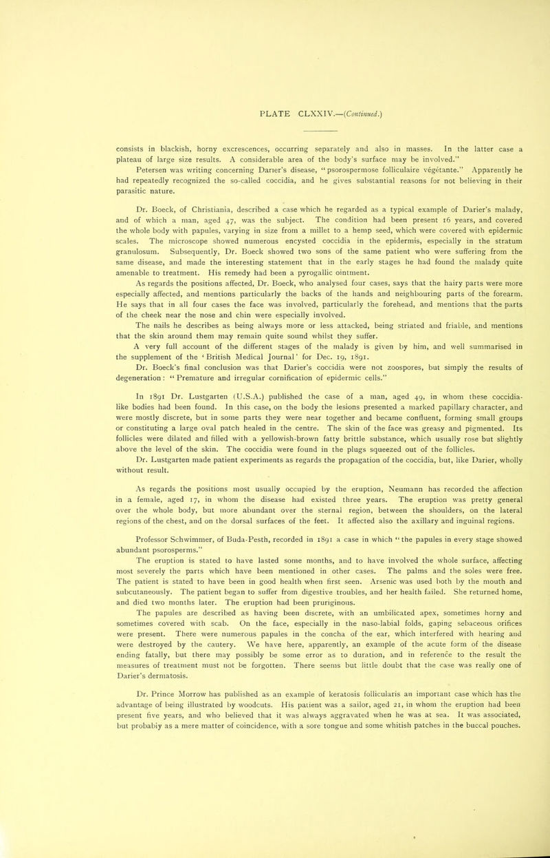 consists in blackish, horny excrescences, occurring separately and also in masses. In the latter case a plateau of large size results. A considerable area of the body’s surface may be involved.” Petersen was writing concerning Darier’s disease, “ psorospermose folliculaire vegetante.” Apparently he had repeatedly recognized the so-called coccidia, and he gives substantial reasons for not believing in their parasitic nature. Dr. Boeck, of Christiania, described a case which he regarded as a typical example of Darier’s malady, and of which a man, aged 47, was the subject. The condition had been present 16 years, and covered the whole body with papules, varying in size from a millet to a hemp seed, which were covered with epidermic scales. The microscope showed numerous encysted coccidia in the epidermis, especially in the stratum granulosum. Subsequently, Dr. Boeck showed two sons of the same patient who were suffering from the same disease, and made the interesting statement that in the early stages he had found the malady quite amenable to treatment. His remedy had been a pyrogallic ointment. As regards the positions affected, Dr. Boeck, who analysed four cases, says that the hairy parts were more especially affected, and mentions particularly the backs of the hands and neighbouring parts of the forearm. He says that in all four cases the face was involved, particularly the forehead, and mentions that the parts of the cheek near the nose and chin were especially involved. The nails he describes as being always more or less attacked, being striated and friable, and mentions that the skin around them may remain quite sound whilst they suffer. A very full account of the different stages of the malady is given by him, and well summarised in the supplement of the ‘British Medical Journal’ for Dec. 19, 1891. Dr. Boeck’s final conclusion was that Darier’s coccidia were not zoospores, but simply the results of degeneration : “ Premature and irregular cornification of epidermic cells.” In 1891 Dr. Lustgarten (U.S.A.) published the case of a man, aged 49, in whom these coccidia- like bodies had been found. In this case, on the body the lesions presented a marked papillary character, and were mostly discrete, but in some parts they were near together and became confluent, forming small groups or constituting a large oval patch healed in the centre. The skin of the face was greasy and pigmented. Its follicles were dilated and filled with a yellowish-brown fatty brittle substance, which usually rose but slightly above the level of the skin. The coccidia were found in the plugs squeezed out of the follicles. Dr. Lustgarten made patient experiments as regards the propagation of the coccidia, but, like Darier, wholly without result. As regards the positions most usually occupied by the eruption, Neumann has recorded the affection in a female, aged 17, in whom the disease had existed three years. The eruption was pretty general over the whole body, but more abundant over the sternal region, between the shoulders, on the lateral regions of the chest, and on the dorsal surfaces of the feet. It affected also the axillary and inguinal regions. Professor Schwimmer, of Buda-Pesth, recorded in 1891 a case in which “the papules in every stage showed abundant psorosperms.” The eruption is stated to have lasted some months, and to have involved the whole surface, affecting most severely the parts which have been mentioned in other cases. The palms and the soles were free. The patient is stated to have been in good health when first seen. Arsenic was used both by the mouth and subcutaneously. The patient began to suffer from digestive troubles, and her health failed. She returned home, and died two months later. The eruption had been pruriginous. The papules are described as having been discrete, with an umbilicated apex, sometimes horny and sometimes covered with scab. On the face, especially in the naso-labial folds, gaping sebaceous orifices were present. There were numerous papules in the concha of the ear, which interfered with hearing and were destroyed by the cautery. We have here, apparently, an example of the acute form of the disease ending fatally, but there may possibly be some error as to duration, and in reference to the result the measures of treatment must not be forgotten. There seems but little doubt that the case was really one of Darier’s dermatosis. Dr. Prince Morrow has published as an example of keratosis follicularis an important case which has the advantage of being illustrated by woodcuts. His patient was a sailor, aged 21, in whom the eruption had been present five years, and who believed that it was always aggravated when he was at sea. It was associated, but probabiy as a mere matter of coincidence, with a sore tongue and some whitish patches in the buccal pouches.