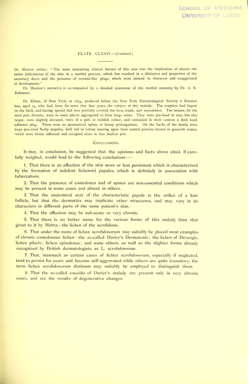 School of M PLATE C LXXIV.—(Continued.) Dr. Morrow writes: “ The most interesting clinical feature of this case was the implication of almost the entire folliculation of the skin in a morbid process, which has resulted in a dilatation and projection of the excretory ducts and the presence of comedo-like plugs, which were altered in character and exaggerated in development.” Dr. Morrow’s narrative is accompanied by a detailed statement of the morbid anatomy by Dr. A. R. Robinson. Dr. Elliott, of New York, in 1894, produced before the New York Dermatological Society a Russian boy, aged 14, who had been for more that four years the subject of this malady. The eruption had begun on the back, and having spread had now partially covered the face, trunk, and extremities. The lesions, for the most part discrete, were in some places aggregated to form large areas. They were pin-head in size, but also larger, were slightly elevated, were of a pale or reddish colour, and contained in their centres a dark hard adherent plug. There were no pronounced spines or horny prolongations. On the backs of the hands were large pea-sized fleshy papules, dark red in colour, bearing upon their central portions brown or greenish crusts, which were firmly adherent and occupied more or less shallow pits. Conclusions. It may, in conclusion, be suggested that the opinions and facts above cited, if care- fully weighed, would lead to the following conclusions :— 1. That there is an affection of the skin more or less persistent which is characterized by the formation of indolent lichenoid papules, which is definitely in association with tuberculosis. 2. That the presence of comedones and of spines are non-essential conditions which may be present in some cases and absent in others. 3. That the anatomical seat of the characteristic papule is the orifice of a hair follicle, but that the dermatitis may implicate other structures, and may vary in its characters in different parts of the same patient’s skin. 4. That the affection may be sub-acute or very chronic. 5. That there is no better name for the various forms of this malady than that given to it by Hebra—the lichen of the scrofulous. 6. That under the name of lichen scrofulosorum may suitably be placed most examples of chronic comedonous lichen—the so-called Darier’s Dermatosis; the lichen of Devergie, O r lichen pilaris; lichen spinulosus; and some others, as well as the slighter forms already recognized by British dermatologists as L. scrofulosorum. 7. That, inasmuch as certain cases of lichen scrofulosorum, especially if neglected, tend to persist for years and become self-aggravated while others are quite transitory, the term lichen scrofulosorum diutinum may suitably be employed to distinguish them. 8. cases, That the so-called coccidia of Darier’s malady are and are the results of degenerative changes. present only in very chronic EDiCINE.