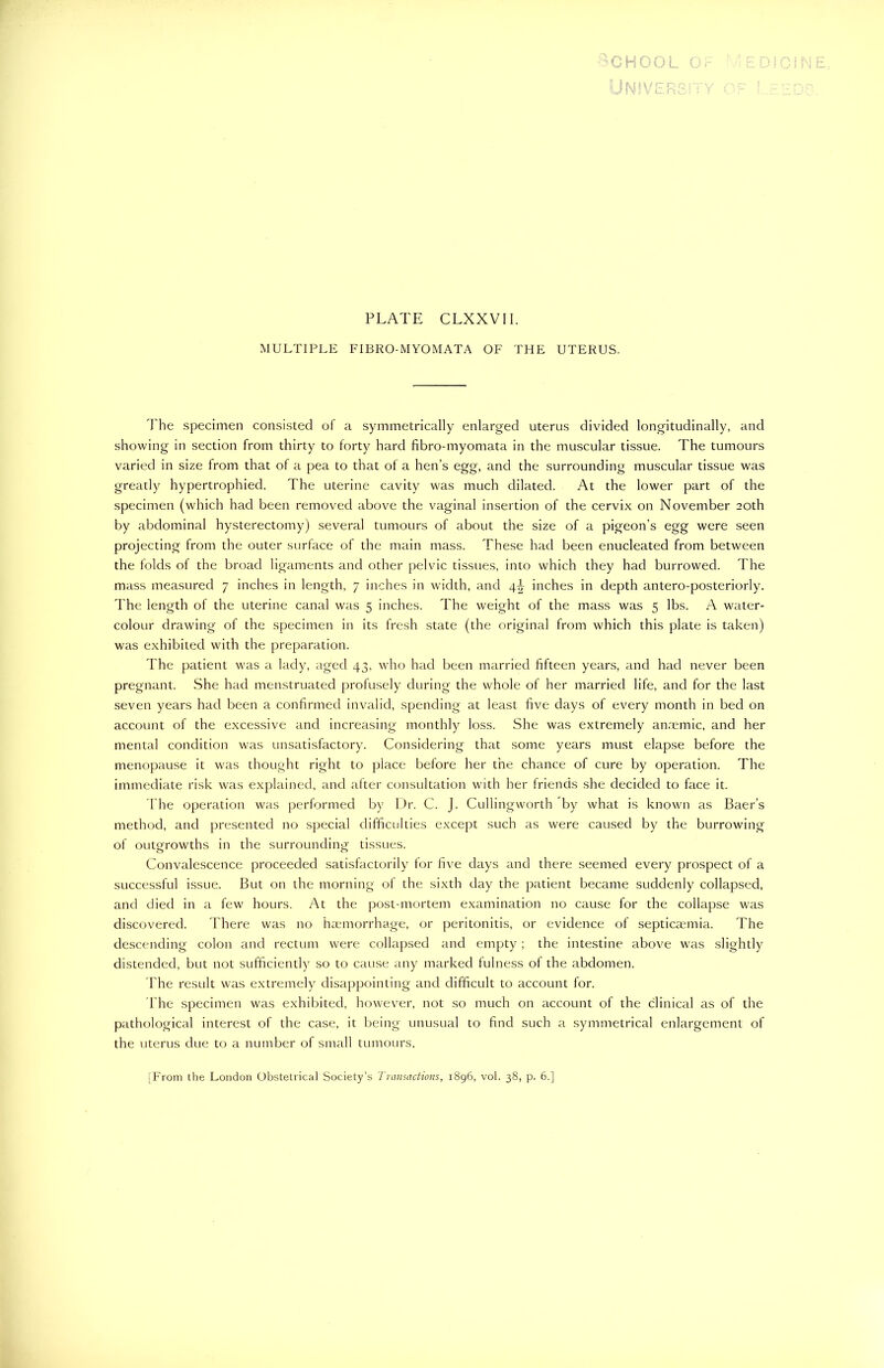 OL MULTIPLE FIBRO-MYOMATA OF THE UTERUS. The specimen consisted of a symmetrically enlarged uterus divided longitudinally, and showing in section from thirty to forty hard fibro-myomata in the muscular tissue. The tumours varied in size from that of a pea to that of a hen’s egg, and the surrounding muscular tissue was greatly hypertrophied. The uterine cavity was much dilated. At the lower part of the specimen (which had been removed above the vaginal insertion of the cervix on November 20th by abdominal hysterectomy) several tumours of about the size of a pigeon’s egg were seen projecting from the outer surface of the main mass. These had been enucleated from between the folds of the broad ligaments and other pelvic tissues, into which they had burrowed. The mass measured 7 inches in length, 7 inches in width, and 4^ inches in depth antero-posteriorly. The length of the uterine canal was 5 inches. The weight of the mass was 5 lbs. A water- colour drawing of the specimen in its fresh state (the original from which this plate is taken) was exhibited with the preparation. The patient was a lady, aged 43, who had been married fifteen years, and had never been pregnant. She had menstruated profusely during the whole of her married life, and for the last seven years had been a confirmed invalid, spending at least five days of every month in bed on account of the excessive and increasing monthly loss. She was extremely anaemic, and her mental condition was unsatisfactory. Considering that some years must elapse before the menopause it was thought right to place before her the chance of cure by operation. The immediate risk was explained, and after consultation with her friends she decided to face it. The operation was performed by Dr. C. J. Cullingworth by what is known as Baer’s method, and presented no special difficulties except such as were caused by the burrowing of outgrowths in the surrounding tissues. Convalescence proceeded satisfactorily for five days and there seemed every prospect of a successful issue. But on the morning of the sixth day the patient became suddenly collapsed, and died in a few hours. At the post-mortem examination no cause for the collapse was discovered. There was no haemorrhage, or peritonitis, or evidence of septicaemia. The descending colon and rectum were collapsed and empty ; the intestine above was slightly distended, but not sufficiently so to cause any marked fulness of the abdomen. The result was extremely disappointing and difficult to account for. The specimen was exhibited, however, not so much on account of the clinical as of the pathological interest of the case, it being unusual to find such a symmetrical enlargement of the uterus due to a number of small tumours.