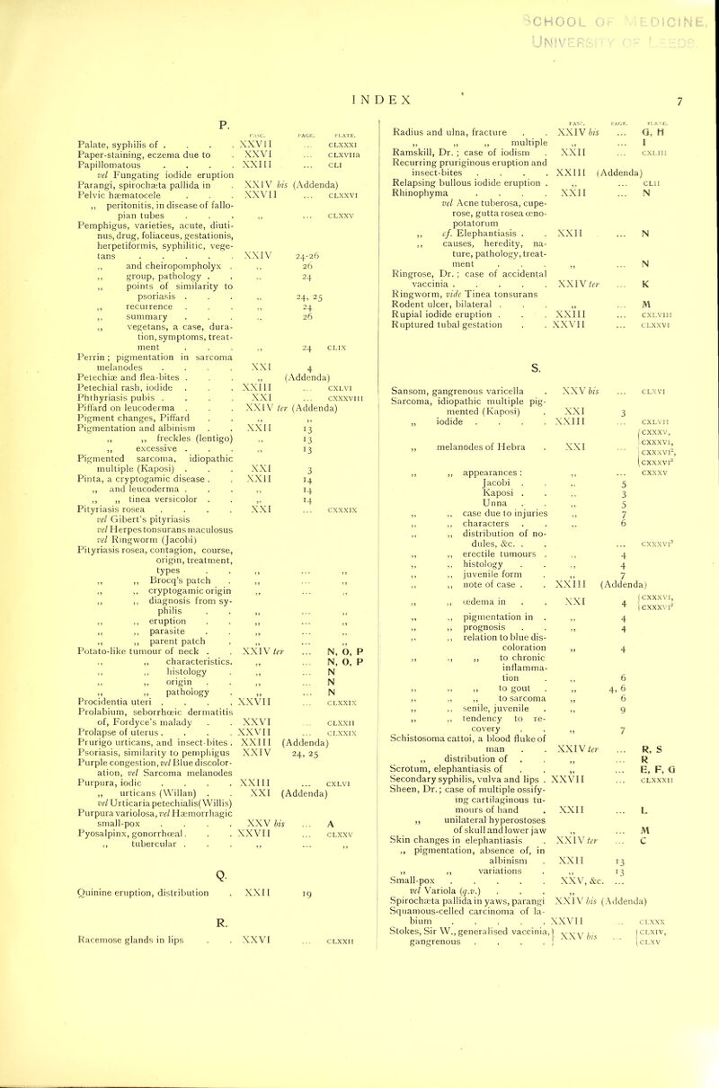 Palate, syphilis of . Paper-staining, eczema due to Papillomatous .... vel Fungating iodide eruption Parangi, spirocha;ta pallida in Pelvic haematocele ,, peritonitis, in disease of fallo- pian tubes XXVII XXVI XXIII PAGE. PLATE. CLXXXI CLXViia CLI XXIV bis (Addenda) XXVII ... CLXXVI CLXXV Pemphigus, varieties, acute, diuti- nus, drug, foliaceus, gestationis, herpetiformis, syphilitic, vege- tans ..... XXIV 24-26 ,, and cheiropompholyx . ,, 26 ,, group, pathology . ,, points of similarity to ” 24 psoriasis . 9» 24, 25 ,, recurrence 5 3 24 ,, summary ,, vegetans, a case, dura- tion, symptoms, treat- ‘ ’ 26 ment Perrin ; pigmentation in sarcoma 3 3 24 CLIX melanodes .... XXI 4 Petechise and flea-bites . ,, (Addenda) Petechial rash, iodide XXIII CXLVI Phthyriasis pubis .... XXI cxxxvi Piffard on leucoderma . XXIV ter (Addenda) Pigment changes, Piffard ,, 3 3 Pigmentation and albinism XXII 13 ,, ,, freckles (lentigo) ,, 13 ,, excessive . Pigmented sarcoma, idiopathic >> 13 multiple (Kaposi) XXI 3 Pinta, a cryptogamic disease . XXII H ,, and leucoderma . 3 3 H ,, ,, tinea versicolor . r4 Pityriasis rosea .... vel Gibert’s pityriasis XXI cxxxix vel Herpes tonsurans maculosus vel Ringworm (Jacobi) Pityriasis rosea, contagion, course, origin, treatment, types ,, ,, Brocq’s patch ,, ,, cryptogamic origin ,, ,, diagnosis from sy philis ,, ,, eruption ,, ,, parasite parent patch Potato-like tumour of neck . XXIV ter ... N, O, ,, ,, characteristics. N, O, ,, ,, histology ,, N ,, ,, origin 3 3 N ,, ,, pathology 3 3 N Procidentia uteri .... Prolabium, seborrhceic dermatitis XXVII CLXXIX of, Fordyce’s malady XXVI CLXXII Prolapse of uterus .... XXVII CLXXIX Prurigo urticans, and insect bites . XXIII (Addenda) Psoriasis, similarity to pemphigus Purple congestion, vel Blue discolor- XXIV 24, 25 ation, vel Sarcoma melanodes Purpura, iodic .... XXIII CXLVI ,, urticans (Willan) vel Urticaria petechialis( Willis) XXI (Addenda) Purpura variolosa, vel Haemorrhagic small-pox .... XXV bis ... A Pyosalpinx, gonorrhoeal. XXVII CLXXV tubercular Q. Quinine eruption, distribution . XXII 19 R. Radius and ulna, fracture ,, ,, ,, multiple Ramskill, Dr. ; case of iodism Recurring pruriginous eruption and insect-bites . . . . Relapsing bullous iodide eruption . Rhinophyma .... vel Acne tuberosa, cupe- rose, gutta rosea ceno- potatorum ,, cf. Elephantiasis . ,, causes, heredity, na- ture, pathology, treat- ment Ringrose, Dr. ; case of accidental vaccinia ..... Ringworm, vide Tinea tonsurans Rodent ulcer, bilateral . Rupial iodide eruption . Ruptured tubal gestation s. XXIV bis XXII XXIII (Addenda) XXII XXII PLATE. Q, H I CXLIII CL1I N XXIV ter XXIII XXVI1 N N K M CXLV11I CLXXVI Sansom, gangrenous varicella XXV bis CLXVI Sarcoma, idiopathic multiple pig- mented (Kaposi) XXI 3 ,, iodide .... XXIII CXLVI I ,, melanodes of Hebra XXI ... cxxxv, cxxxvi, ,, ,, appearances: 3 3 CXXXVI2, CXXXVI3 CXXXV Jacobi ,, 5 Kaposi . , , 3 Unna ,, 5 ,, ,, case due to injuries 7 ,, ,, characters 3 3 6 ,, ,, distribution of no- dules, &c. . CXXXVI3 ,, ,, erectile tumours . ,, 4 ,, ,, histology ., 4 ,, ,, juvenile form 7 ,, ,, note of case . XXIII (Addend a) ,, ,, oedema in XXI 4 CXXXVI, ,, ,, pigmentation in 4 CXXXVI2 ,, ,, prognosis 3 J 4 ,, ,, relation to blue dis- coloration 3 9 4 ,, ,, ,, to chronic inflamma- tion 6 ,, „ ,, to gout 3 3 4, 6 ,, ,, ,, to sarcoma 33 6 ,, ,, senile, juvenile 3 3 9 ,, ,, tendency to re- covery 33 7 Schistosoma cattoi, a blood fluke of man XXIV ter R, S ,, distribution of 3 3 R Scrotum, elephantiasis of 39 E, F, G Secondary syphilis, vulva and lips . XXVII CLXXXI 1 Sheen, Dr.; case of multiple ossify- ing cartilaginous tu- mours of hand XXII L ,, unilateral hyperostoses of skull and lower jaw 93 M Skin changes in elephantiasis XXIV ter C Racemose glands in lips . XXVI CLXXII pigmentation, absence of, in albinism ,, ,, variations Small-pox ..... vel Variola (q.v.) Spirochaeta pallida in yaws, parangi Squamous-celled carcinoma of la- bium ..... Stokes, Sir W., generalised vaccinia, gangrenous .... 13 T3 XXII XXV,&c. XXIV bis (Addenda) XXVII XXV bis CLXXX I CLXIV, 1 CLXV