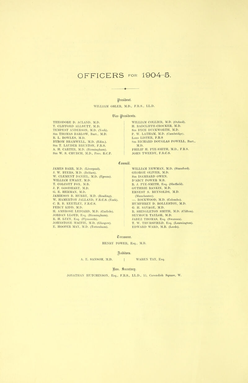 OFFICERS tor 1904-5. > Ilrfsibeut. WILLIAM OSLER, M.D., F.R.S., LL.D. iHce-|h'rsibcnIs. THEODORE D. ACLAND, M.D. T. CLIFFORD ALL BUTT, M.D. TEMPEST ANDERSON, M.D. (York). Sib THOMAS BARLOW, Bart., M.D. R. L. BOWLES, M.D. BYROM BRAMWELL, M.D. (Edin.). Sir T. LAUDER BRUNTON, F.R.S. A. H. CARTER, M.D. (Birmingham). Sir W. S. CHURCH, M.D., Pres. R.C.P. WILLIAM COLLIER, M.D. (Oxford). H. RADCLIFFE-CROCKER, M.D. Sir DYCE DUCKWORTH, M.D. P. W. LATHAM, M.D. (Cambridge). Lord LISTER, P.It.S Sir RICHARD DOUGLAS POWELL, Bart., M.D. PHILIP H. PYE-SMITH, M.D., F.R.S. JOHN TWEEDY, F.R.C.S. JAMES BARR, M.D. (Liverpool). .T. W. BYERS, M.D. (Belfast). W. CLEMENT DANIEL, M.D. (Epsom). WILLIAM EWART, M.D. T. COLCOTT FOX, M.B. J. F. GOODHART, M.D. G. E. HERMAN, M.D. JAMIESON B. HURRY, M.D. (Reading). W. HAMERTON JALLAND, F.R.C.S. (York). C. R. B. KEETLEY, F.R.C.S. PERCY KIDD, M.D. H. AMBROSE LEDIARD, M.D. (Carlisle). JORDAN LLOYD, Esq. (Birmingham). R. H. LUCY, Esq. (Plymouth). JOHNSTONE MACFIE, M.D. (Glasgow). E. HOOPER MAY, M.D. (Tottenham). Council. WILLIAM NEWMAN, M.D. (Stamford). GEORGE OLIVER, M.D. Sir ISAMBARD OWEN. D’ARCY POWER M.B. R. J. PYE-SMITH, Esq. (Sheffield). GUTHRIE RANKIN, M.D. ERNEST S. REYNOLDS, M.D. (Manchester). —. ROCKWOOD, M.D. (Colombo). HUMPHREY D. ROLLESTON, M.D. G. H. SAVAGE, M.D. R. SHINGLETON SMITH, M.D. (Clifton). SEYMOUR TAYLOR, M.D. JABEZ THOMAS, Esq. (Swansea). T. W. THURSFIELD, Esq. (Leamington). EDWARD WARD, M.B. (Leeds). Crcasurcr. HENRY POWER, Esq., M.B. §jutbitors. A. E. SANSOM, M.D. | WAREN TAY, Esq. fjon. Smctarg. JONATHAN HUTCHINSON, Esq., F.R.S., LL.D., 15, Cavendish Square, W.