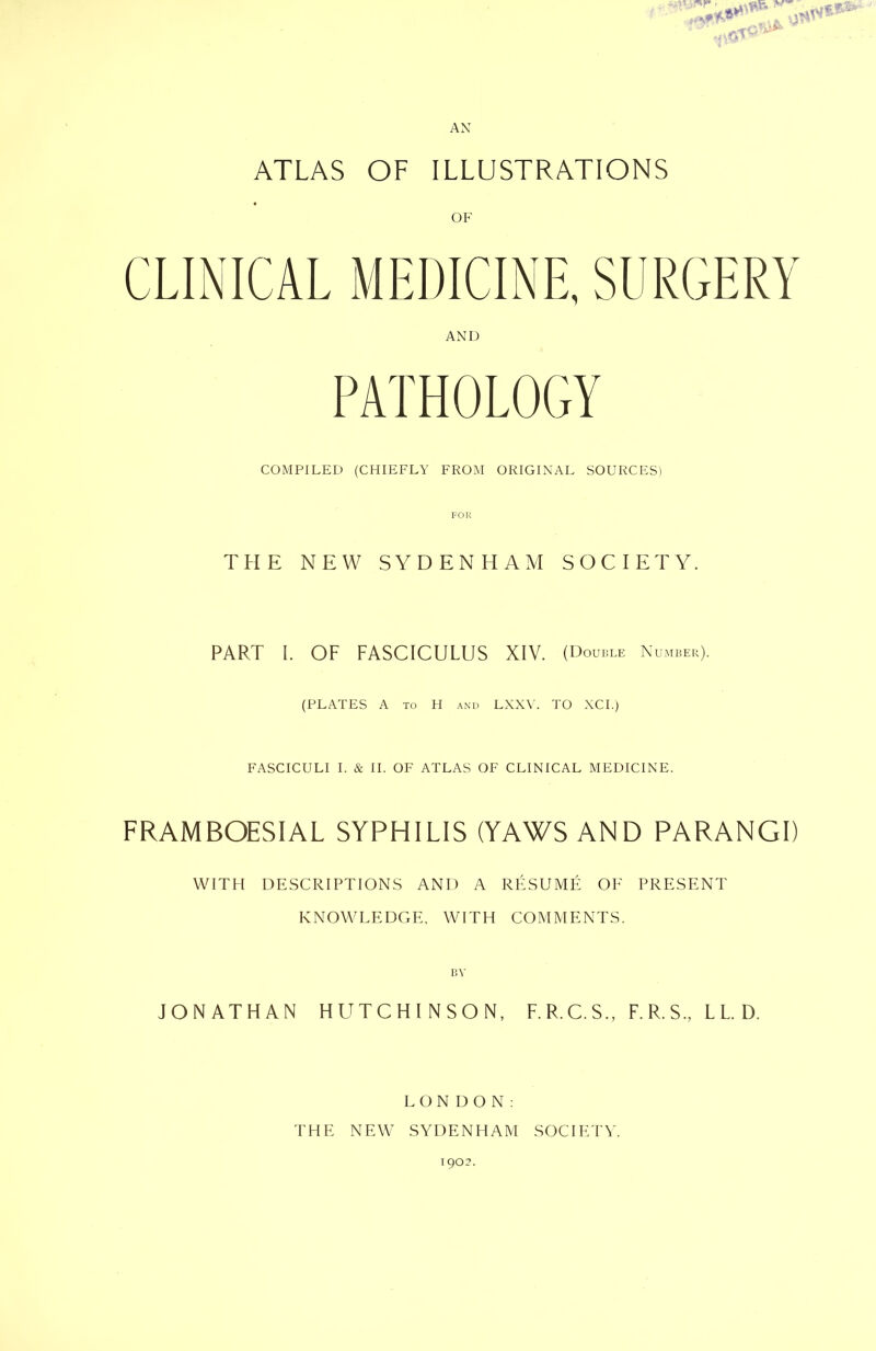 ATLAS OF ILLUSTRATIONS CLINICAL MEDICINE, SURGERY AND PATHOLOGY COMPILED (CHIEFLY FROM ORIGINAL SOURCES) FOR THE NEW SYDENHAM SOCIETY. PART I. OF FASCICULUS XIV. (Double Number). (PLATES A to H and LXXV. TO XCI.) FASCICULI I. & II. OF ATLAS OF CLINICAL MEDICINE. FRAMBOESIAL SYPHILIS (YAWS AND PARANGI) WITH DESCRIPTIONS AND A RESUME OF PRESENT KNOWLEDGE, WITH COMMENTS. JONATHAN HUTCHINSON, F.R.C.S., F.R.S., L L. D. LONDON: THE NEW SYDENHAM SOCIETY.