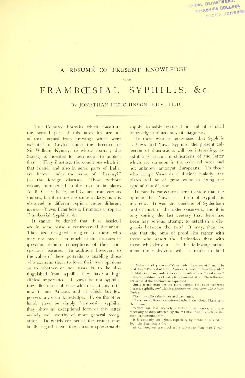 UWTVE^ 'T-' A RESUME OF PRESENT KNOWLEDGE AS TO FRAMBCESIAL SYPHILIS, &c. Bv JONATHAN HUTCHINSON, F.R.S., LL.I). The Coloured Portraits which constitute the second part of this fasciculus are all of them copied from drawings which were executed in Ceylon under the direction of Sir William Kynsey, to whose courtesy the Society is indebted for permission to publish them. They illustrate the conditions which in that island, and also in some parts of India, are known under the name of “ Paranm ” o (= the foreign disease). Those without colour, interspersed in the text or in plates A, B, C, D, E, F, and G, are from various sources, but illustrate the same malady, as it is observed in different regions under different names—Yaws, Framboesia, Frambcesia tropica, Framboesial Syphilis, &c. It cannot be denied that these fasciculi are in some sense a controversial document. They are designed to give to those who may not have seen much of the diseases in question, definite conceptions of their con- spicuous features. In addition, however, to the value of these portraits as enabling those who examine them to form their own opinions as to whether or not yaws is to be dis- tinguished from syphilis, they have a high clinical importance. If yaws be not syphilis, they illustrate a disease which is, at any rate, new to our Atlases, and of which but few possess any clear knowledge. If, on the other hand, yaws be simply framboesial syphilis, they show an exceptional form of this latter malady well worthy of more general recog- nition. In whichever sense the reader may finally regard them, the) must unquestionably supply valuable material in aid of clinical knowledge and accuracy of diagnosis. To those who are convinced that Syphilis is Yaws and Yaws Syphilis, the present col- lection of illustrations will be interesting, as exhibiting certain modifications of the latter which are common in the coloured races and not unknown amongst Europeans. To those who accept Yaws as a distinct malady, the plates will be of great value as fixing the type of that disease. It may be convenient here to state that the opinion that Yaws is a form of Syphilis is not new. It was the doctrine of Sydenham and of most of the older observers, and it is only during the last century that there has been any serious attempt to establish a dia- gnosis between the two.1 It may, then, be said that the onus of proof lies rather with those who assert the distinction than with those who deny it. In the following state- ment the endeavour will be made to hold 1 Alibert in 1814 wrote of Yaws under the name of Pian. He held that “ Pian rubolde” or Yaws of Guinea, “ Pian fungoide ” or Molucca Pian, and Sibbens of Scotland are “analogous” diseases modified by climate, temperament, &c. The following are some of the opinions he expressed :— Some forms resemble the more serious results of venereal disease, syphilis, and this is especially the case with the Scotch Sibbens. Pian may affect the bones and cartilages. There are different varieties—Little Pians, Great Pians, and Red Pians. Whites are less severely attacked than blacks, and are especially seldom affected by the “ Little Pian,” which is the most troublesome form. It is certainly contagious, especially by means of a kind of fly. “ the Frambcesia fly.” African negroes are much more subject to Pian than Creole