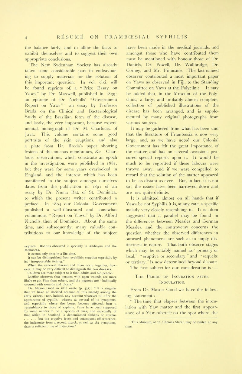 the balance fairly, and to allow the facts to exhibit themselves and to sueo-est their own appropriate conclusions. The New Sydenham Society has already taken some considerable part in endeavour- ing to supply materials for the solution of this important question. In vol. clxi. will be found reprints of, a “ Prize Essay on Yaws,” by Dr. Maxwell, published in 1839; an epitome of Dr. Nicholls' “ Government Report on Yaws”; an essay by Professor Breda on the Clinical and Bacteriological Study of the Brazilian form of the disease, and lastly, the very important, because experi- mental, monograph of Dr. M. Charlouis, of Java. This volume contains some good portraits of the skin eruptions, and also a plate from Dr. Breda’s paper showing lesions of the mucous membranes, &c. Char- louis’ observations, which constitute an epoch in the investigation, were published in 1881, but they were for some years overlooked in England, and the interest which has been manifested in the subject amongst ourselves dates from the publication in 1891 of an essay by Dr. Numa Rat, of St. Dominica, to which the present writer contributed a preface. In 1894 our Colonial Government published a well-illustrated and somewhat voluminous “ Report on Yaws,” by Dr. Alford Nicholls, then of Dominica. About the same time, and subsequently, many valuable con- tributions to our knowledge of the subject negroes. Bontius observed it specially in Amboyna and the Molluccas. It occurs only once in a life-time. It can be distinguished from syphilitic eruption especially by its “ insupportable itching.” When the venereal disease and Pian occur together, how- ever, it may be very difficult to distinguish the two diseases. Children are more subject to it than adults and old people. Loeffler observes that persons with open wounds are more likely to get Pian than others, and the negroes are “ habitually covered with wounds and ulcers.” Dr. Mason Good in 1822 wrote (p. 431): “ It is singular that we have no decided account of this malady among the early writers ; nor, indeed, any account whatever till after the appearance of syphilis ; whence as several of its symptoms, and especially where the bones become affected, bear a resemblance to those of syphilis, Yaws have been supposed by some writers to be a species of lues, and especially of that which in Scotland is denominated sibbens or sivvens . . . . but the eruptive fever and consequent efflorescence, the indemnity from a second attack, as well as the symptoms, draw a sufficient line of distinction.” have been made in the medical journals, and amongst those who have contributed them must be mentioned with honour those of Dr. Daniels, Dr. Powell, Dr. Wallbridge, Dr. Corney, and Mr. Finucane. The last-named observer contributed a most important paper on Yaws as observed in Fiji, to the Standing Committee on Yaws at the Polyclinic. It may be added that, in the Museum of the Poly- clinic,1 a large, and probably almost complete, collection of published illustrations of the disease has been arranged, and is supple- mented by many original photographs from various sources. It may be gathered from what has been said that the literature of Framboesia is now very large, and, as we have noted, our Colonial Government has felt the great importance of the matter, and has on several occasions pro- cured special reports upon it. It would be much to be regretted if these labours were thrown away, and if we were compelled to record that the solution of the matter appeared to be as distant as ever. But, in fact, it is not so ; the issues have been narrowed down and are now quite definite. It is admitted almost on all hands that it Yaws be not Syphilis it is, at any rate, a specific malady very closely resembling it. It is often suggested that a parallel may be found in the differences between Measles and German Measles, and the controversy concerns the question whether the observed differences in outward phenomena are such as to imply dis- tinctness in nature. That both observe stages which may be suitably named as “ primary or local,” “eruptive or secondary,” and “sequelae or tertiary,” is now determined beyond dispute. The first subject for our consideration is : The Period of Incubation after Inoculation. From Dr. Mason Good we have the follow- ing statement :— “ The time that elapses between the inocu- lation with Yaw matter and the first appear- ance of a Yaw tubercle on the spot where the 1 This Museum, at 22, Chenies Street, may be visited at any time.