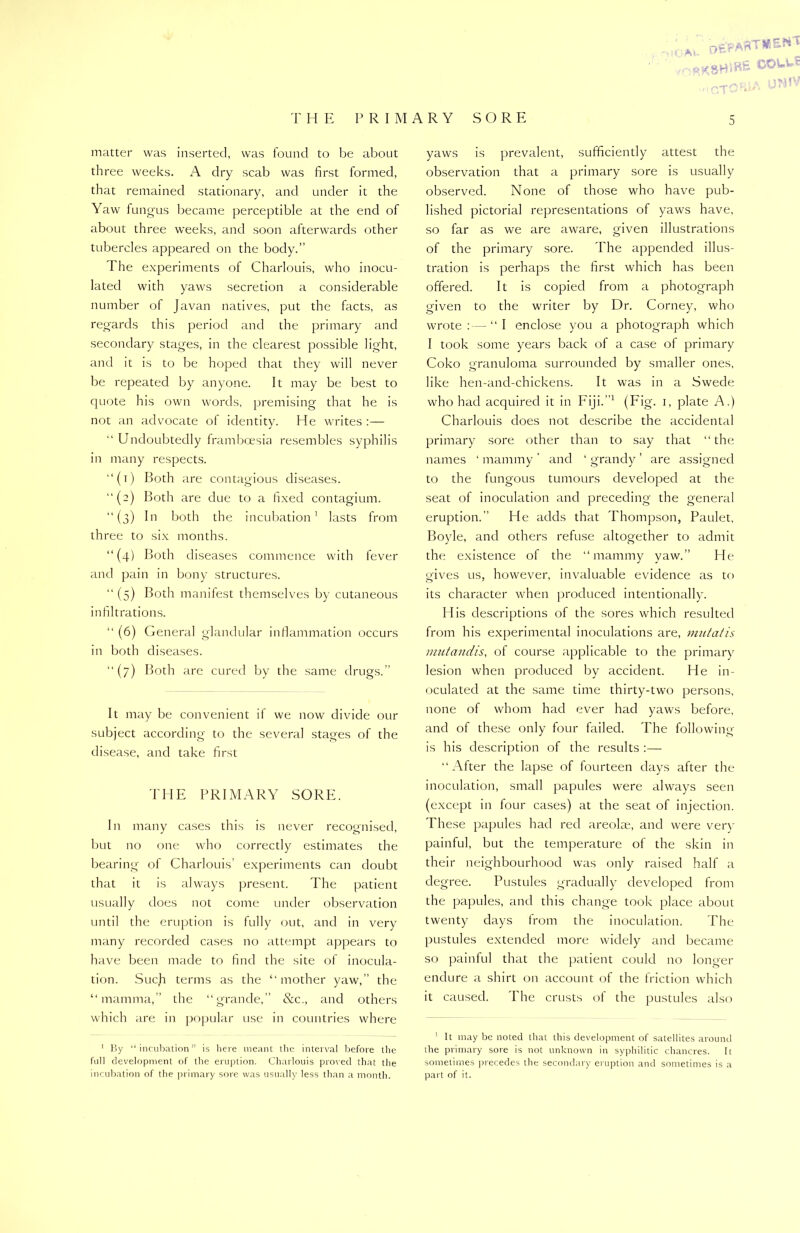 *. oE'PAftTKlENt TH E PRIMARY SO RE matter was inserted, was found to be about three weeks. A dry scab was first formed, that remained stationary, and under it the Yaw fungus became perceptible at the end of about three weeks, and soon afterwards other tubercles appeared on the body.” The experiments of Charlouis, who inocu- lated with yaws secretion a considerable number of Javan natives, put the facts, as regards this period and the primary and secondary stages, in the clearest possible light, and it is to be hoped that they will never be repeated by anyone. It may be best to quote his own words, premising that he is not an advocate of identity. He writes :— “ Undoubtedly framboesia resembles syphilis in many respects. “(i) Both are contagious diseases. “(2) Both are due to a fixed contagium. “(3) In both the incubation1 lasts from three to six months. “(4) Both diseases commence with fever and pain in bony structures. “ (5) Both manifest themselves by cutaneous infiltrations. “ (6) General glandular inflammation occurs in both diseases. “(7) Both are cured by the same drugs.” It may be convenient if we now divide our subject according to the several stages of the disease, and take first THE PRIMARY SORE. In many cases this is never recognised, but no one who correctly estimates the bearing of Charlouis’ experiments can doubt that it is always present. The patient usually does not come under observation until the eruption is fully out, and in very many recorded cases no attempt appears to have been made to find the site of inocula- tion. Such terms as the “mother yaw,” the “mamma,” the “grande,” &c., and others which are in popular use in countries where 1 By “incubation” is here meant the interval before the full development of the eruption. Charlouis proved that the incubation of the primary sore was usually less than a month. 5 yaws is prevalent, sufficiently attest the observation that a primary sore is usually observed. None of those who have pub- lished pictorial representations of yaws have, so far as we are aware, given illustrations of the primary sore. The appended illus- tration is perhaps the first which has been offered. It is copied from a photograph given to the writer by Dr. Corney, who wrote :—- “ I enclose you a photograph which I took some years back of a case of primary Coko granuloma surrounded by smaller ones, like hen-and-chickens. It was in a Swede who had acquired it in Fiji.1 (Fig. 1, plate A.) Charlouis does not describe the accidental primary sore other than to say that “the names 1 mammy ’ and ‘ grandy ’ are assigned to the fungous tumours developed at the seat of inoculation and preceding the general eruption. He adds that Thompson, Paulet, Boyle, and others refuse altogether to admit the existence of the “mammy yaw.” He gives us, however, invaluable evidence as to its character when produced intentionally. His descriptions of the sores which resulted from his experimental inoculations are, mutatis mutandis, of course applicable to the primary lesion when produced by accident. He in- oculated at the same time thirty-two persons, none of whom had ever had yaws before, and of these only four failed. The following is his description of the results :— “After the lapse of fourteen days after the inoculation, small papules were always seen (except in four cases) at the seat of injection. These papules had red areolae, and were verv painful, but the temperature of the skin in their neighbourhood was only raised half a degree. Pustules gradually developed from the papules, and this change took place about twenty days from the inoculation. The pustules extended more widely and became so painful that the patient could no longer endure a shirt on account of the friction which it caused. The crusts of the pustules also 1 It may be noted that this development of satellites around the primary sore is not unknown in syphilitic chancres. It sometimes precedes the secondary eruption and sometimes is a part of it.