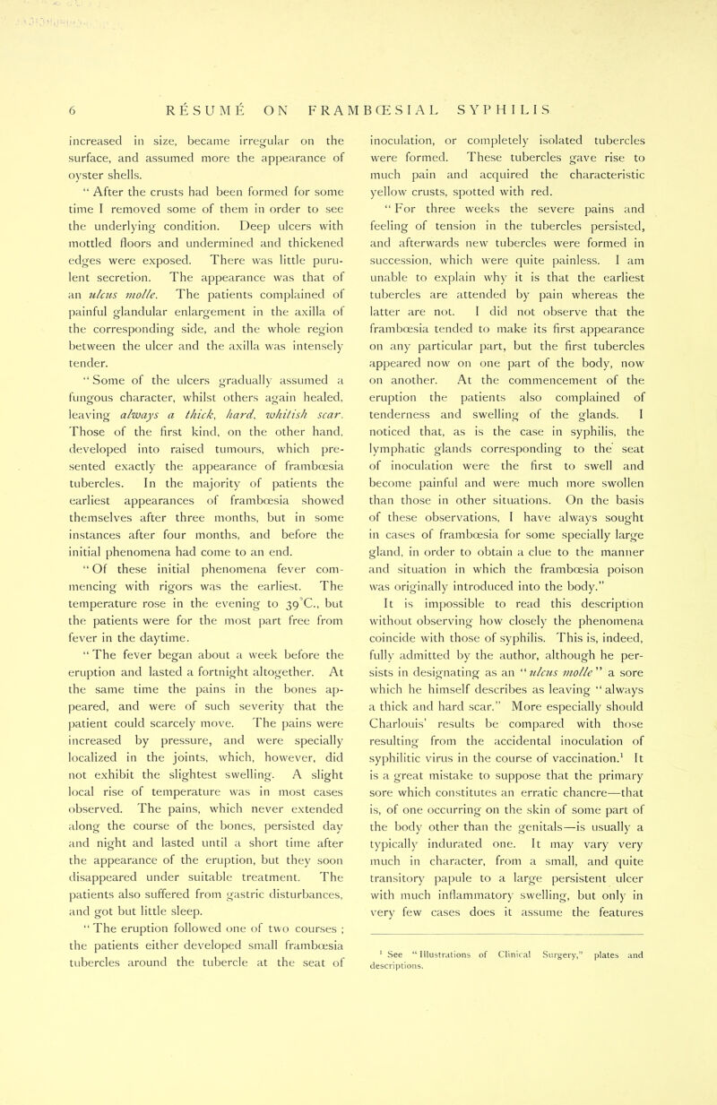 increased in size, became irregular on the o surface, and assumed more the appearance of oyster shells. “ After the crusts had been formed for some time I removed some of them in order to see the underlying condition. Deep ulcers with mottled floors and undermined and thickened edges were exposed. There was little puru- lent secretion. The appearance was that of an ulcus molle. The patients complained of painful glandular enlargement in the axilla of the corresponding side, and the whole region between the ulcer and the axilla was intensely tender. “ Some of the ulcers gradually assumed a fungous character, whilst others again healed, leaving always a thick, har'd, whitish scar. Those of the first kind, on the other hand, developed into raised tumours, which pre- sented exactly the appearance of framboesia tubercles. In the majority of patients the earliest appearances of framboesia showed themselves after three months, but in some instances after four months, and before the initial phenomena had come to an end. “ Of these initial phenomena fever com- mencing with rigors was the earliest. The o o temperature rose in the evening to 39^0., but the patients were for the most part free from fever in the daytime. “The fever began about a week before the eruption and lasted a fortnight altogether. At the same time the pains in the bones ap- peared, and were of such severity that the patient could scarcely move. The pains were increased by pressure, and were specially localized in the joints, which, however, did not exhibit the slightest swelling. A slight local rise of temperature was in most cases observed. The pains, which never extended along the course of the bones, persisted day and night and lasted until a short time after the appearance of the eruption, but they soon disappeared under suitable treatment. The patients also suffered from gastric disturbances, and got but little sleep. “The eruption followed one of two courses ; the patients either developed small framboesia tubercles around the tubercle at the seat of inoculation, or completely isolated tubercles were formed. These tubercles gave rise to much pain and acquired the characteristic yellow crusts, spotted with red. “ For three weeks the severe pains and feeling of tension in the tubercles persisted, and afterwards new tubercles were formed in succession, which were quite painless. I am unable to explain why it is that the earliest tubercles are attended by pain whereas the latter are not. I did not observe that the framboesia tended to make its first appearance on any particular part, but the first tubercles appeared now on one part of the body, now on another. At the commencement of the eruption the patients also complained of tenderness and swelling of the glands. I noticed that, as is the case in syphilis, the lymphatic glands corresponding to the seat of inoculation were the first to swell and become painful and were much more swollen than those in other situations. On the basis of these observations, I have always sought in cases of framboesia for some specially large gland, in order to obtain a clue to the manner and situation in which the framboesia poison was originally introduced into the body.” It is impossible to read this description without observing how closely the phenomena coincide with those of syphilis. This is, indeed, fully admitted by the author, although he per- sists in designating as an “ulcus vio/le'n a sore which he himself describes as leaving “always a thick and hard scar.” More especially should Charlouis’ results be compared with those resulting from the accidental inoculation of syphilitic virus in the course of vaccination.1 It is a great mistake to suppose that the primary sore which constitutes an erratic chancre—that is, of one occurring on the skin of some part of the body other than the genitals—is usually a typically indurated one. It may vary very much in character, from a small, and quite transitory papule to a large persistent ulcer with much inflammatory swelling, but only in very few cases does it assume the features 1 See “ Illustrations of Clinical Surgery,” plates and descriptions.