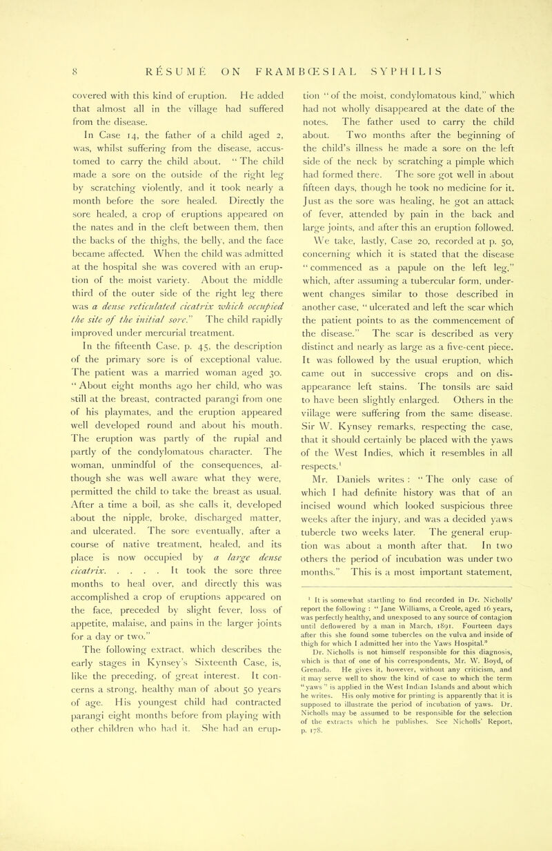 covered with this kind of eruption. He added that almost all in the village had suffered from the disease. In Case 14, the father of a child aged 2, was, whilst suffering from the disease, accus- tomed to carry the child about. “ The child made a sore on the outside of the right leg by scratching violently, and it took nearly a month before the sore healed. Directly the sore healed, a crop of eruptions appeared on the nates and in the cleft between them, then the backs of the thighs, the belly, and the face became affected. When the child was admitted at the hospital she was covered with an erup- tion of the moist variety. About the middle third of the outer side of the right leg there was a dense reticulated cicatrix which occupied the site of the initial sored The child rapidly improved under mercurial treatment. In the fifteenth Case, p. 45, the description of the primary sore is of exceptional value. The patient was a married woman aged 30. “ About eight months ago her child, who was still at the breast, contracted parangi from one of his playmates, and the eruption appeared well developed round and about his mouth. The eruption was partly of the rupial and partly of the condylomatous character. The woman, unmindful of the consequences, al- though she was well aware what they were, permitted the child to take the breast as usual. After a time a boil, as she calls it, developed about the nipple, broke, discharged matter, and ulcerated. The sore eventually, after a course of native treatment, healed, and its place is now occupied by a large dense cicatrix It took the sore three months to heal over, and directly this was accomplished a crop of eruptions appeared on the face, preceded by slight fever, loss of appetite, malaise, and pains in the larger joints for a day or two.” The following extract, which describes the early stages in Kynsey’s Sixteenth Case, is, like the preceding, of great interest. It con- cerns a strong, healthy man of about 50 years of age. His youngest child had contracted parangi eight months before from playing with other children who had it. She had an erup- tion “of the moist, condylomatous kind,” which had not wholly disappeared at the date of the notes. The father used to carry the child about. Two months after the beginning of the child’s illness he made a sore on the left side of the neck by scratching a pimple which had formed there. The sore got well in about fifteen days, though he took no medicine for it. Just as the sore was healing, he got an attack of fever, attended by pain in the back and large joints, and after this an eruption followed. We take, lastly, Case 20, recorded at p. 50, concerning which it is stated that the disease “ commenced as a papule on the left leg,” which, after assuming a tubercular form, under- went changes similar to those described in another case, “ ulcerated and left the scar which the patient points to as the commencement of the disease.” The scar is described as very distinct and nearly as large as a five-cent piece. It was followed by the usual eruption, which came out in successive crops and on dis- appearance left stains. The tonsils are said to have been slightly enlarged. Others in the village were suffering from the same disease. Sir W. Kynsey remarks, respecting the case, that it should certainly be placed with the yaws of the West Indies, which it resembles in all respects.1 Mr. Daniels writes : “ The only case of which I had definite history was that of an incised wound which looked suspicious three weeks after the injury, and was a decided yaws tubercle two weeks later. The general erup- tion was about a month after that. In two others the period of incubation was under two months.” This is a most important statement, 1 It is somewhat startling to find recorded in Dr. Nichoils’ report the following : “ Jane Williams, a Creole, aged 16 years, was perfectly healthy, and unexposed to any source of contagion until deflowered by a man in March, 1891. Fourteen days after this she found some tubercles on the vulva and inside of thigh for which I admitted her into the Yaws Hospital.” Dr. Nichoils is not himself responsible for this diagnosis, which is that of one of his correspondents, Mr. W. Boyd, of Grenada. He gives it, however, without any criticism, and it may serve well to show the kind of case to which the term “yaws ” is applied in the West Indian Islands and about which he writes. His only motive for printing is apparently that it is supposed to illustrate the period of incubation of yaws. Dr. Nichoils may be assumed to be responsible for the selection of the extracts which he publishes. See Nichoils’ Report, p. 178.