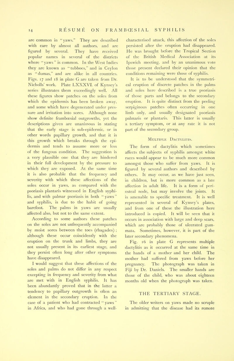 H are common in “yaws.” They are described with care by almost all authors, and are figured by several. They have received popular names in several of the districts where “yaws” is common. In the West Indies they are known as “tubboes,” and in Ceylon as “dumas,” and are alike in all countries. Figs. 17 and 18 in plate G are taken from Dr. Nicholls’ work. Plate LXXXVI. of Kynsey’s series illustrates them exceedingly well. All these figures show patches on the soles from which the epidermis has been broken away, and some which have degenerated under pres- sure and irritation into sores. Although none show definite framboesial outgrowths, yet the descriptions given are unanimous in stating that the early stage is sub-epidermic, or in other words papillary growth, and that it is this growth which breaks through the epi- dermis and tends to assume more or less of the fungous condition. The suggestion is a very plausible one that they are hindered in their full development by the pressure to which they are exposed. At the same time it is also probable that the frequency and severity with which these affections of the soles occur in yaws, as compared with the psoriasis plantaris witnessed in English syphi- lis, and with palmar psoriasis in both “ yaws ” and syphilis, is due to the habit of going- barefoot. The palms in yaws are usually affected also, but not to the same extent. According to some authors these patches on the soles are not unfrequently accompanied by moist sores between the toes (rhagades) ; although these occur coincidently with the eruption on the trunk and limbs, they are not usually present in its earliest stage, and they persist often long after other symptoms have disappeared. I would suggest that these affections of the soles and palms do not differ in any respect excepting in frequency and severity from what are met with in English syphilis. It has been abundantly proved that in the latter a tendency to papillary outgrowth is often an element in the secondary eruption. In the case of a patient who had contracted “yaws” in Africa, and who had gone through a well- characterised attack, this affection of the soles persisted after the eruption had disappeared. He was brought before the Tropical Section of the British Medical Association at its Ipswich meeting, and by an unanimous vote those present declared their opinion that the conditions remaining were those of syphilis. It is to be understood that the symmetri- cal eruption of discrete patches in the palms and soles here described is a true psoriasis of those parts and belongs to the secondary eruption. It is quite distinct from the peeling serpiginous patches often occurring in one limb only, and usually designated psoriasis palmaris or plantaris. This latter is usually a tertiary symptom, or at any rate it is not part of the secondary group. Multiple Dactylitis. The form of dactylitis which sometimes affects the subjects of syphilis amongst white races would appear to be much more common amongst those who suffer from yaws. It is figured by several authors and described by others. It may occur, as we have just seen, in children, but is more common as a late affection in adult life. It is a form of peri- osteal node, but may involve the joints. It is amenable to specific treatment. It is well represented in several of Kynsey’s plates, and from one of these the illustration here introduced is copied. It will be seen that it occurs in association with large and deep scars, which are probably those of ulcerated gum- mata. Sometimes, however, it is part of the later secondary phenomena. Fig. 16 in plate G represents multiple dactylitis as it occurred at the same time in the hands of a mother and her child. The mother had suffered from yaws before her pregnancy. The photograph was taken in Fiji by Dr. Daniels. The smaller hands are those of the child, who was about eighteen months old when the photograph was taken. THE TERTIARY STAGE. The older writers on yaws made no scruple in admitting that the disease had its remote