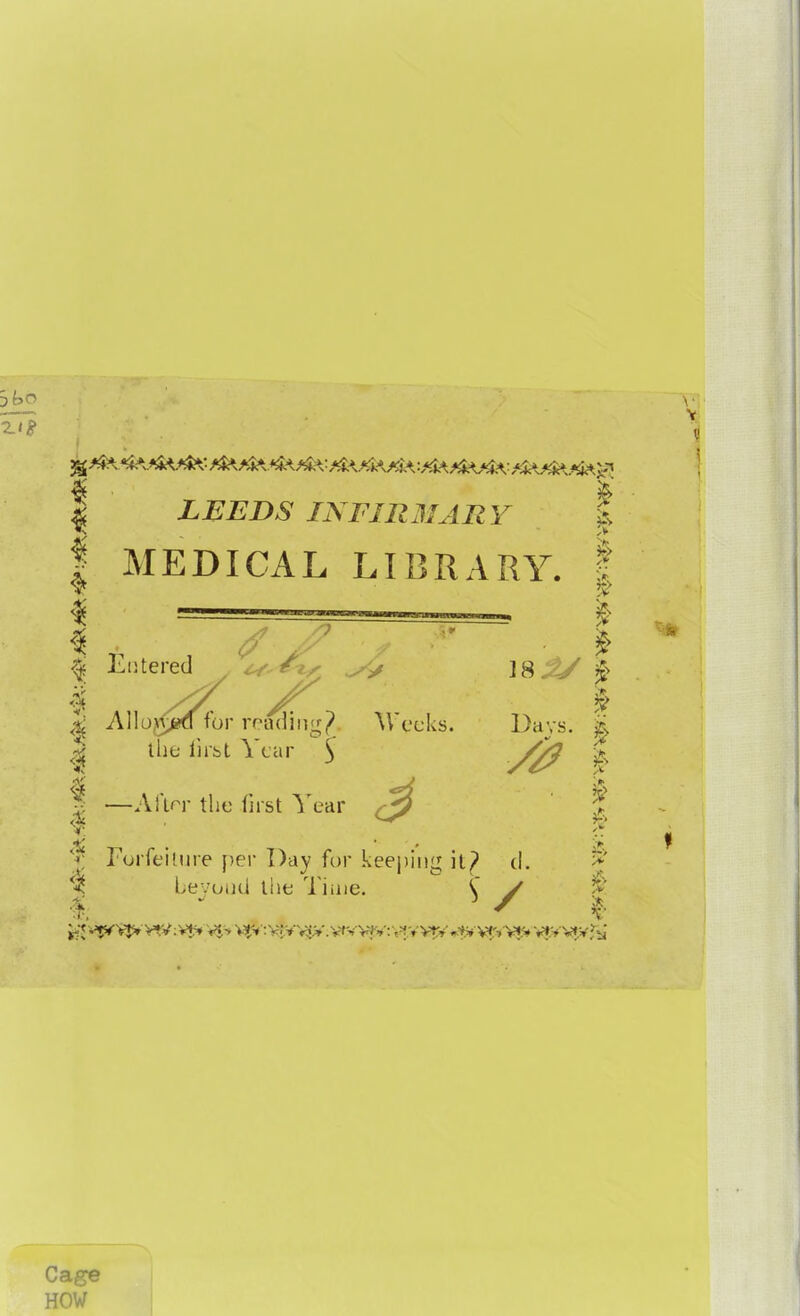 1 ¥ | LEEDS INFIRMARY I MEDICAL LIBRARY. I I ■ & 1 Entered 18^/ | 1 M * I ^ Allo,\^d for reading Weeks. Days. | | the first Year : % //? | —AlVr the first Year ^ % t Forfeiture per Day for keeping it? d. $ beyond the Time. \ / Cage HOW