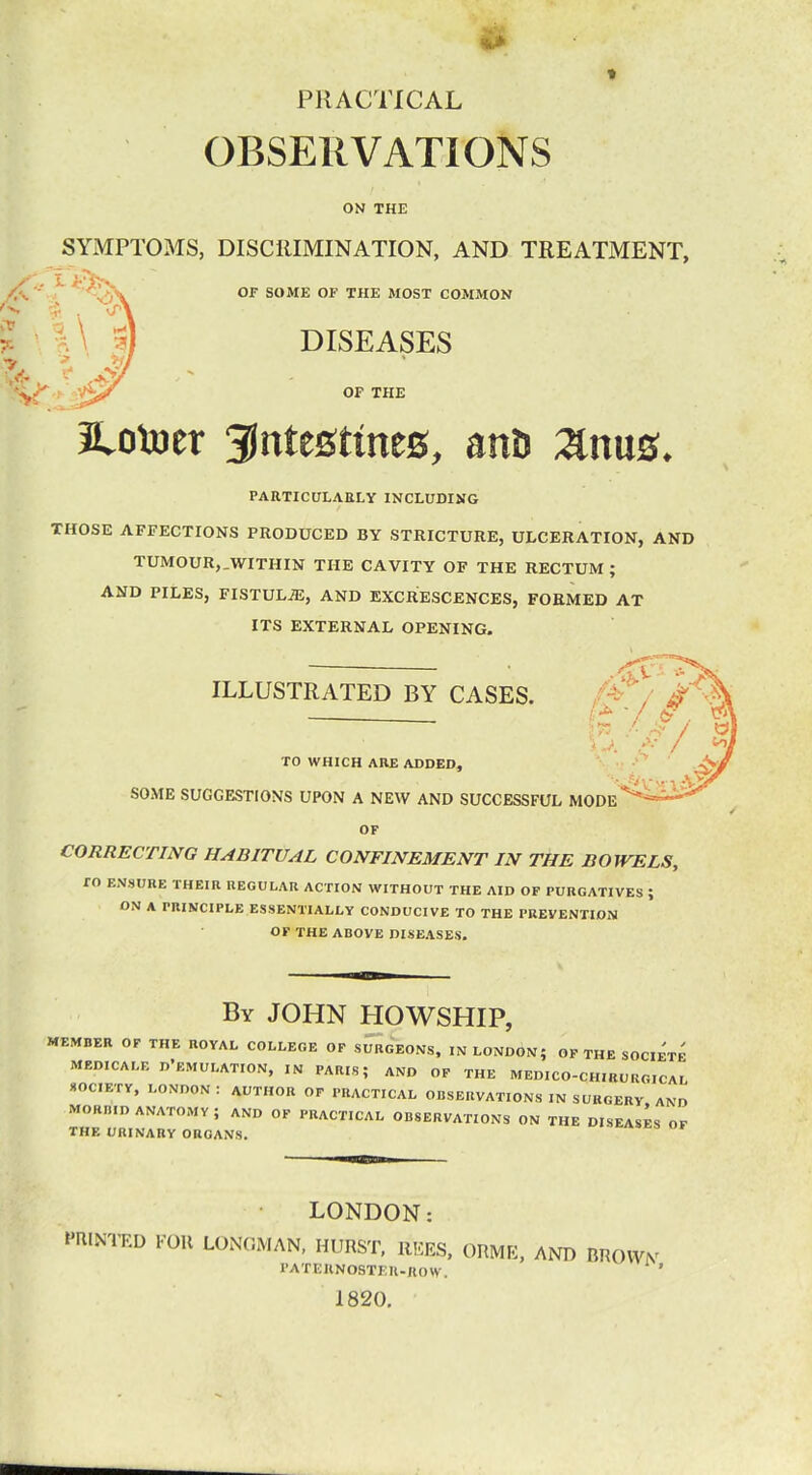 PRACTICAL OBSERVATIONS ON THE SYMPTOMS, DISCRIMINATION, AND TREATMENT, OF SOME OF THE MOST COMMON DISEASES OF THE JLotoer intestines, anD 2inus* PARTICULARLY INCLUDING THOSE AFFECTIONS PRODUCED BY STRICTURE, ULCERATION, AND TUMOUR,.WITHIN THE CAVITY OF THE RECTUM; AND PILES, FISTULA, AND EXCRESCENCES, FORMED AT ITS EXTERNAL OPENING. ILLUSTRATED BY CASES. TO WHICH ARE ADDED, SOME SUGGESTIONS UPON A NEW AND SUCCESSFUL MODE OF CORRECTING HABITUAL CONFINEMENT IN THE DOWELS, TO ENSURE THEIR REGULAR ACTION WITHOUT THE AID OF PURGATIVES J ON A PRINCIPLE ESSENTIALLY CONDUCIVE TO THE PREVENTION OF THE ABOVE DISEASES. By JOHN HOWSHIP, MEMBER OF THE ROYAL COLLEGE OF SURGEONS, IN LONDON; OF THE SOCIETE MEDICALF. D'EMULATION, IN PARIS; AND OF THE MEDICO-CHIRCRGICA.' SOCIETY, LONDON: AUTHOR OF PRACTICAL OBSERVATIONS IN SURGERY, AND MOK...D ANATOMY; AND OF PRACTICAL OBSERVATIONS ON THE DISEASES OF THE URINARY ORGANS. LONDON: PRINTED FOR LONGMAN, HURST, REES, ORME, AND BROWN paternoster-row. ' 1820.