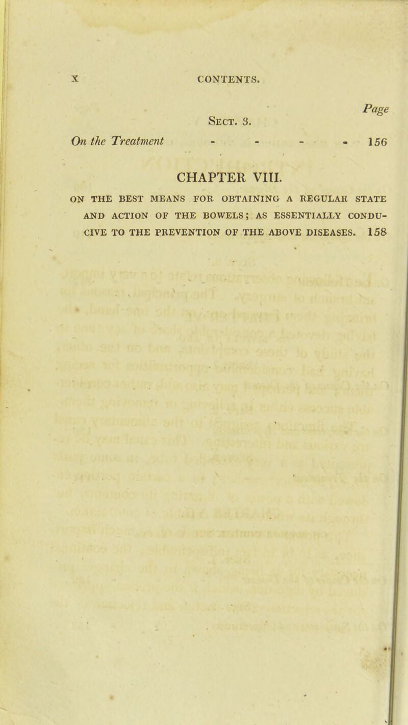 Page Sect. 3. On the Treatment - - - - 156 CHAPTER VIII. ON THE BEST MEANS FOR OBTAINING A REGULAR STATE AND ACTION OF THE BOWELS; AS ESSENTIALLY CONDU- CIVE TO THE PREVENTION OF THE ABOVE DISEASES. 158