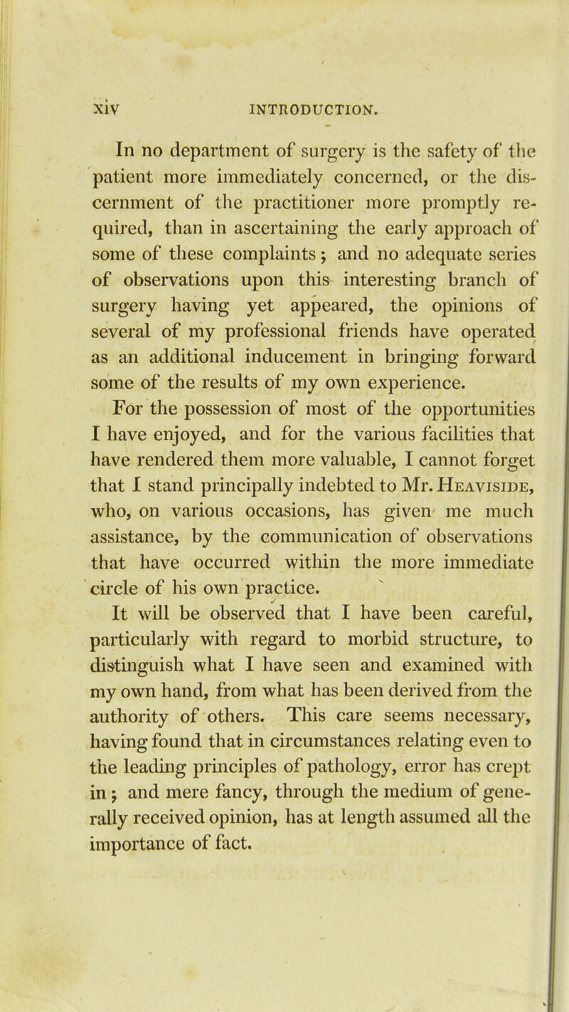 In no department of surgery is the safety of the patient more immediately concerned, or the dis- cernment of the practitioner more promptly re- quired, than in ascertaining the early approach of some of these complaints; and no adequate series of observations upon this interesting branch of surgery having yet appeared, the opinions of several of my professional friends have operated as an additional inducement in bringing forward some of the results of my own experience. For the possession of most of the opportunities I have enjoyed, and for the various facilities that have rendered them more valuable, I cannot forget that I stand principally indebted to Mr. Heaviside, who, on various occasions, has given me much assistance, by the communication of observations that have occurred within the more immediate circle of his own practice. It will be observed that I have been careful, particularly with regard to morbid structure, to distinguish what I have seen and examined with my own hand, from what has been derived from the authority of others. This care seems necessary, having found that in circumstances relating even to the leading principles of pathology, error has crept in j and mere fancy, through the medium of gene- rally received opinion, has at length assumed all the importance of fact.