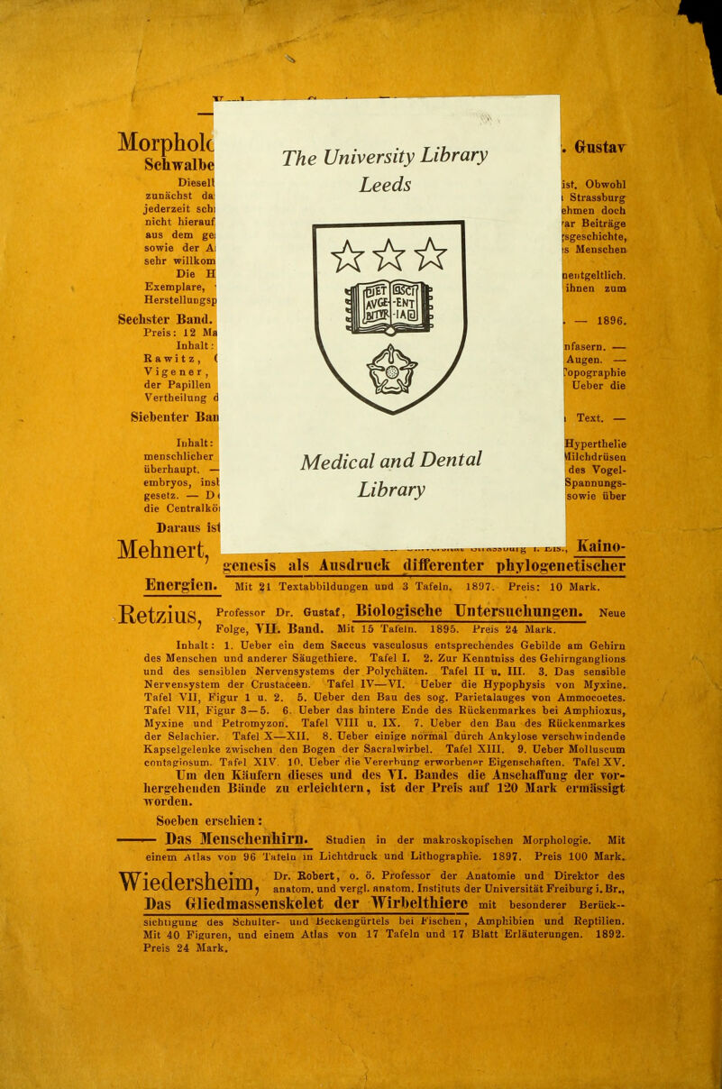 7 Morpholc Schwalbe Diesen zunächst da jederzeit scbi nicht hierauf aus dem gei sowie der Ai sehr willkom Die H Exemplare, ' HerstelluDgsp Sechster Band. Preis: 12 Ma Inhalt: R awi t z , ( Vigener, der Papillen Vertheilung d Siebenter Bau Inhalt: menschlicher überhaupt. — embryos, insl gesetz. — D< die Centralköi Daraus ist Mehnert, The University Library Leeds Grnstair ist. Obwohl Strassburg ahmen doch ar Beiträge :sgeschichte, s Menschen lentgeltlich. ihnen zum jn fasern. — [Augen. — Topographie üeber die Medical and Dental Library Text. — Byperthelle lilchdrüsen des Vogel- Spannungs- sowie über _— ......v uiinosuurg I. Eiis., Kaino- gcnesis als Ausdruck dijfferenter phylogenetischer Energien. Mit 21 Textabbildungen und 3 Tafeln. 1897. Preis: 10 Mark. RetziuS P'^ofessor Dr. Gustaf, Biologischc Untersuchungen. Neue ' Folge, Vn. Band. Mit 15 Tafeln. 1895. Preis 24 Mark. Inhalt: 1. Ueber ein dem Saccus vasculosus entsprechendes Gebilde am Gehirn des Menschen und anderer Säugethiere. Tafel I. 2. Zur Kenntniss des Gebirnganglions und des sensiblen Nervensystems der Polychäten. Tafel II u. III. 3. Das sensible Nervensystem der Crustaceen. Tafel IV—VI. üeber die Hypophysis von Myxine. Tafel VII, Figur 1 u. 2. 6. Ueber den Bau des sog. Parietalauges von Ammocoetes. Tafel VII, Figur 3 — 5. 6. Ueber das hintere Ende des Rückenmarkes bei Amphioxus, Myxine und Petromyzon. Tafel VIII u. IX. 7. Ueber den Bau des Rückenmarkes der Selaehier. Tafel X—XII. 8. Ueber einige normal durch Ankylose verschwindende Kapselgelenke zwischen den Bogen der Sacralwirbel. Tafel XIII. 9. Ueber Molluscum contagiosum. Tafel XIV. 10. Ueber die Vererbung erworbener Eigenschaften. Tafel XV. Um den Käufern dieses und des Tl. Bandes die Anschaffung der vor- hergehenden Bände zu erleichtern, ist der Preis auf 120 Marli ermässigt worden. Soehen erschien: ■ Das Menschenhirn. Studien in der makroskopischen Morphologie. Mit einem Atlas von 96 Tatelu in Lichtdruck und Lithographie. 1897. Preis 100 Mark. TST^lfkrlpT'ollPim °- Professor der Anatomie und Direktor des f V lt5CltJl ölltJllU j anatom. und vergl. anatom. Instituts der Universität Freiburg i. Br., Das Oliedmassenskelet der Wirbelthiere mit besonderer Berück— sichtigunt; des Schulter- und Beckengürtels bei Fischen, Amphibien und Reptilien. Mit 40 Figuren, und einem Atlas von 17 Tafeln und 17 Blatt Erläuterungen. 1892. Preis 24 Mark.