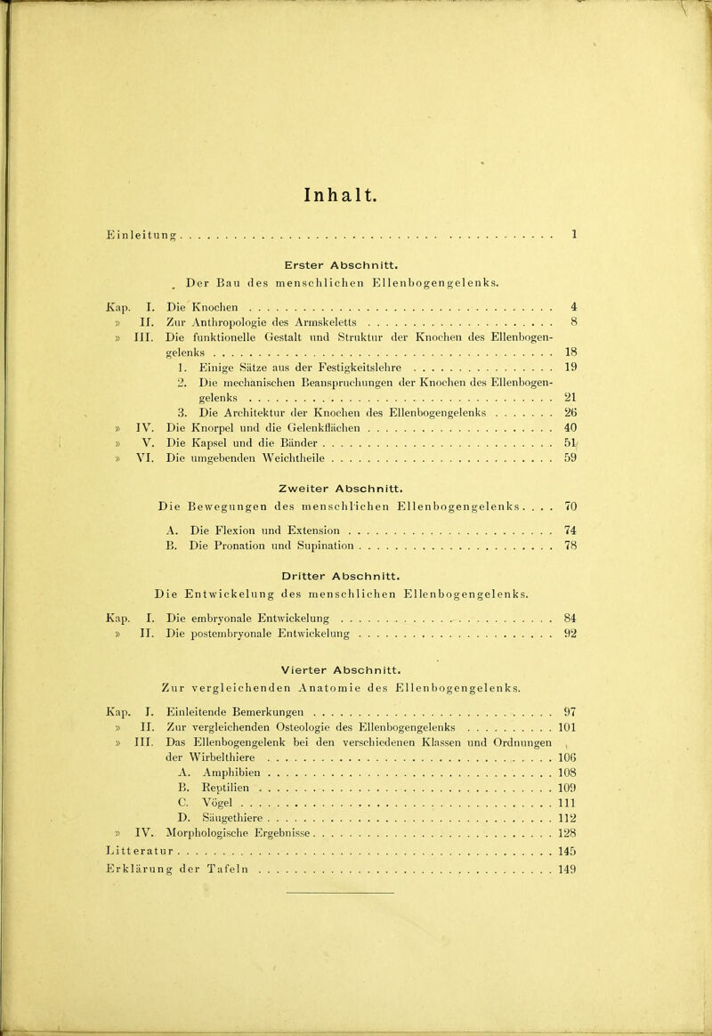 Inhalt. Einleitung 1 Erster Abschnitt. Der Bau des mensclilielien Ellenbogengelenks. Xap. I. Die Knoclien 4 » II. Zur Anthropologie des Armskeletts 8 » III. Die funktionelle Gestalt und Struktur der Knochen des Ellenbogen- gelenks 18 1. Einige Sätze aus der Festigkeitslehre 19 2. Die mechanischen Beanspruchungen der Knochen des Ellenbogen- gelenks 21 .8. Die Architektur der Knochen des Ellenbogengelenks 26 » IV. Die Knorpel und die Gelenkfliichen 40 » V. Die Kapsel und die Bänder 51( » VI. Die umgebenden Weichtheile 59 Zweiter Abscinnitt. Die Bewegungen des menschlichen Ellenbogengelenks. ... 70 A. Die Flexion und Extension 74 B. Die Pronation und Supination 78 Dritter Abschnitt. Die Entwickelung des menschlichen Ellenbogengelenks. Kap. I. Die embryonale Entwickelung 84 » II. Die postembryonale Entwickelung 92 Vierter Abschnitt. Zur vergleichenden Anatomie des Ellenbogengelenks. Kap. I. Einleitende Bemerkungen 97 » II. Zur vergleichenden Osteologie des Ellenbogengelenks 101 » III. Das Ellenbogengelenk bei den verschiedenen Klassen und Ordnungen . der Wirbelthiere lOG A. Amphibien 108 B. Eeptilien 109 C. Vögel III D. Säugethiere 112 » IV. ^Morphologische Ergebnisse 128 Litt eratur 145 Erklärung der Tafeln 149