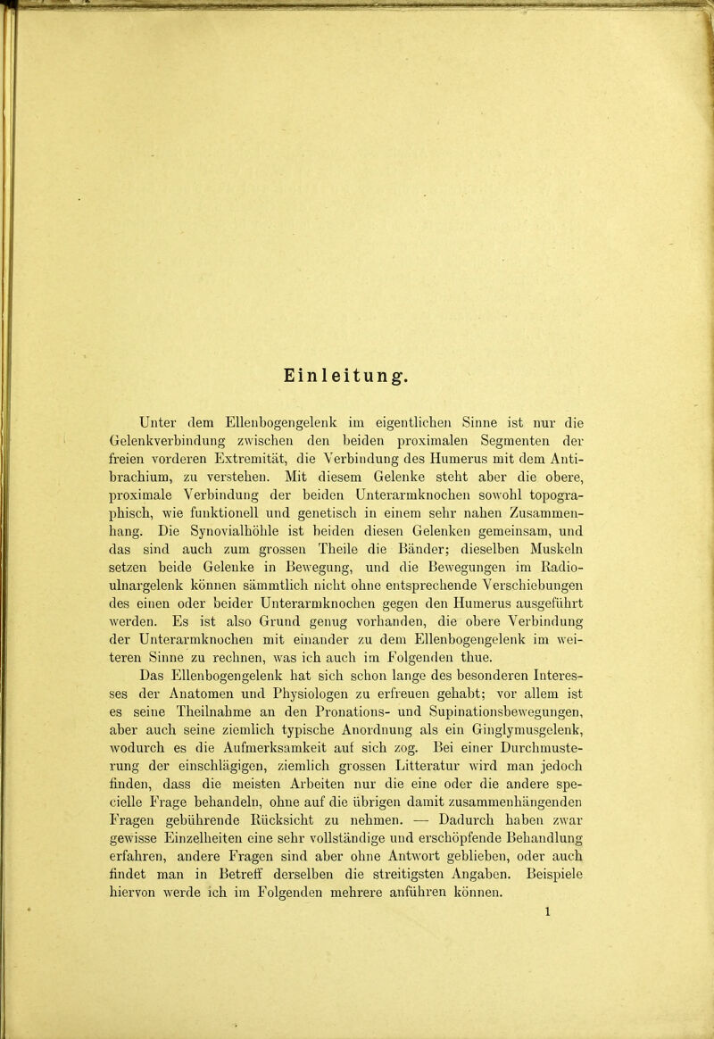 Einleitung. Unter dem EUenbogeiigelenk im eigentliclieii Sinne ist nur die Gelenkverbindung zwischen den beiden proximalen Segmenten der freien vorderen Extremität, die Verbindung des Humerus mit dem Anti- brachium, zu verstehen. Mit diesem Gelenke steht aber die obere, proximale Verbindung der beiden ünterarmknochen sowohl topogra- phisch, wie funktionell und genetisch in einem sehr nahen Zusammen- hang. Die Synovialhöhle ist beiden diesen Gelenken gemeinsam, und das sind auch zum grossen Theile die Bänder; dieselben Muskeln setzen beide Gelenke in Bewegung, und die Bewegungen im Radio- ulnargelenk können sämmtlich nicht ohne entsprechende Verschiebungen des einen oder beider Unterarmknochen gegen den Humerus ausgeführt werden. Es ist also Grund genug vorhanden, die obere Verbindung der Ünterarmknochen mit einander zu dem Ellenbogengelenk im wei- teren Sinne zu rechnen, was ich auch im Folgenden thue. Das Ellenbogengelenk hat sich schon lange des besonderen Interes- ses der Anatomen und Physiologen zu erfreuen gehabt; vor allem ist es seine Theilnahme an den Pronations- und Supinationsbewegungen, aber auch seine ziemlich typische Anordnung als ein Ginglymusgelenk, wodurch es die Aufmerksamkeit auf sich zog. Bei einer Durchmuste- rung der einschlägigen, ziemlich grossen Litteratur wird man jedoch finden, dass die meisten Arbeiten nur die eine oder die andere spe- cielle Frage behandeln, ohne auf die übrigen damit zusammenhängenden Fragen gebührende Rücksicht zu nehmen. — Dadurch haben zwar gewisse Einzelheiten eine sehr vollständige und erschöpfende Behandlung erfahren, andere Fragen sind aber ohne Antwort geblieben, oder auch findet man in Betreff derselben die streitigsten Angaben. Beispiele hiervon werde ich im Folgenden mehrere anführen können.