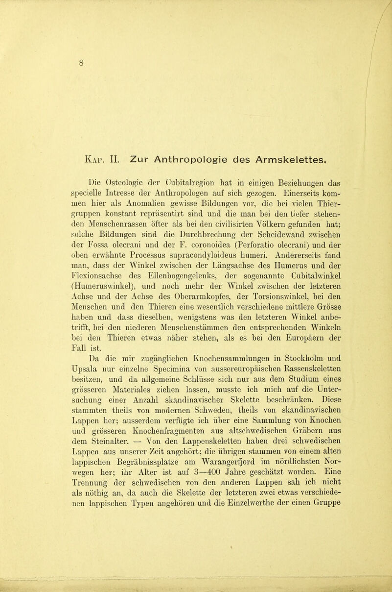 Kap. II. Zur Anthropologie des Armskelettes. Die Osteologie der Cubitalregion hat in einigen Beziehungen das specielle Intresse der Anthropologen auf sich gezogen. Einerseits kom- men hier als Anomalien gewisse Bildungen vor, die bei vielen Thier- gruppen konstant repräsentirt sind und die man bei den tiefer stehen- den Menschenrassen öfter als bei den civilisirten Völkern gefunden hat; solche Bildungen sind die Durchbrechung der Scheidewand zwischen der Fossa olecrani und der F. coronoidea (Perforatio olecrani) und der oben erwähnte Processus supracondyloideus humeri. Andererseits fand man, dass der Winkel zwischen der Längsachse des Humerus und der Flexionsachse des Ellenbogengelenks, der sogenannte Cubitalwinkel (Humeruswinkel), und noch mehr der Winkel zwischen der letzteren Achse und der Achse des Oberarmkopfes, der Torsionswinkel, bei den Menschen und den Thieren eine wesentlich verschiedene mittlere Grösse haben und dass dieselben, wenigstens was den letzteren Winkel anbe- trifft, bei den niederen Menschenstämmen den entsprechenden Winkeln bei den Thieren etwas näher stehen, als es bei den Europäern der Fall ist. Da die mir zugänglichen Knochensammlungen in Stockholm und Upsala nur einzelne Specimina von aussereuropäischen Rassenskeletten besitzen, und da allgemeine Schlüsse sich nur aus dem Studium eines grösseren Materiales ziehen lassen, musste ich mich auf die Unter- suchung einer Anzahl skandinavischer Skelette beschränken. Diese stammten theils von modernen Schweden, theils von skandinavischen Lappen her; ausserdem verfügte ich über eine Sammlung von Knochen und grösseren Knochenfragmenten aus altschwedischen Gräbern aus dem Steinalter. — Von den Lappenskeletten haben drei schwedischen Lappen aus unserer Zeit angehört; die übrigen stammen von einem alten lappischen Begräbnissplatze am Warangerfjord im nördlichsten Nor- wegen her; ihr Alter ist auf 3—400 Jahre geschätzt worden. Eine Trennung der schwedischen von den anderen Lappen sah ich nicht als nöthig an, da auch die Skelette der letzteren zwei etwas verschiede- nen lappischen Typen angehören und die Einzelwerthe der einen Gruppe