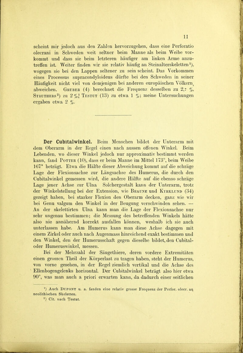 scheint mir jedoch aus den Zahlen hervorzugehen, dass eine Perforatio olecrani in Schweden weit seltner beim Manne als beim Weibe vor- kommt und dass sie beim letzteren häufiger am linken Arme anzu- treffen ist. Weiter finden wir sie relativ häufig an Steinalterskeletten wogegen sie bei den Lappen seltener zu sein scheint. Das Vorkommen eines Processus supracondyloideus dürfte bei den Schweden in seiner Häufigkeit nicht viel von demjenigen bei anderen europäischen Völkern, abweichen. Grüber (4) berechnet die Frequenz desselben zu 2,7 %, Stuuthees^) zu 2%,\ Testdt (13) zu etwa 1 %; meine Untersuchungen ergaben etwa 2 %. Der Cubitalwinkel. Beim Menschen bildet der Unterarm mit dem Oberarm in der Regel einen nach aussen offenen Winkel. Beim Lebenden, wo dieser Winkel jedoch nur approximativ bestimmt werden kann, fand Potter (10), dass er beim Manne im Mittel 173°, beim Weibe 167° beträgt. Etwa die Hälfte dieser Abweichung kommt auf die schräge Lage der Flexionsachse zur Längsachse des Humerus, die durch den Cubitalwinkel gemessen wird, die andere Hälfte auf die ebenso schräge Lage jener Achse zur Ulna Solchergestalt kann der Unterarm, trotz der Winkelstellung bei der Extension, wie Braune und Kyrklund (34) gezeigt haben, bei starker Flexion den Oberarm decken, ganz wie wir bei Genu valgum den Winkel in der Beugung verschwinden sehen. — An der skelettirten Ulna kann man die Lage der Flexionsachse nur sehr ungenau bestimmen; die Messung des betreffenden Winkels hätte also nie annähernd korrekt ausfallen können, weshalb ich sie auch unterlassen habe. Am Humerus kann man diese Achse dagegen mit einem Zirkel oder auch nach Augenmass hinreichend exakt bestimmen und den Winkel, den der Humerusschaft gegen dieselbe bildet, den Cubital- oder Humeruswinkel, messen. Bei der Mehrzahl der Säugethiere, deren vordere Extremitäten einen grossen Theil der Körperlast zu tragen haben, steht der Humerus, von vorne gesehen, in der Regel ziemlich vertikal und die Achse des Ellenbogengelenks horizontal. Der Cubitalwinkel beträgt also hier etwa 90°, was man auch a priori erwarten kann, da dadurch einer seitlichen ') Auch DUPONT u. a. fanden eine relativ grosse Frequenz der Perfor. olecr. an neolithischen Sl^eletten. 2) Cit. nach Testut.