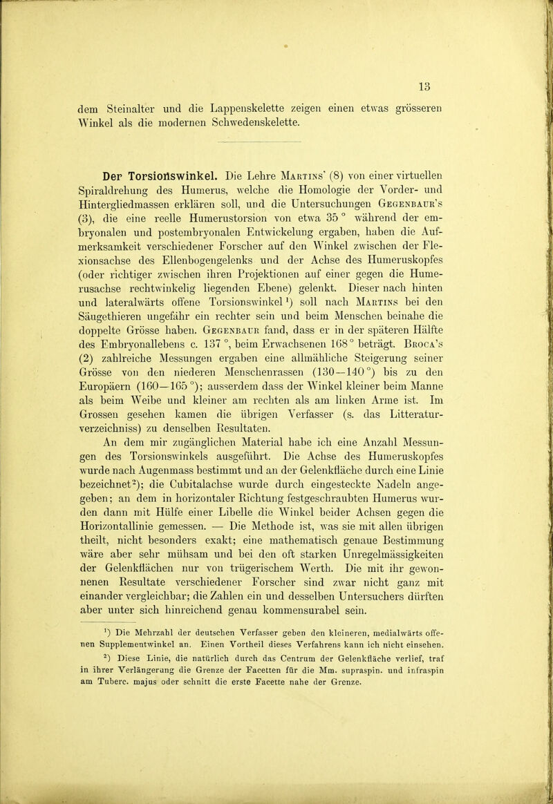 dem Steinalter und die Lappenskelette zeigen einen etwas grösseren Winkel als die modernen Schwedenskelette. Der Torsionswinkel. Die Lehre Martins' (8) von einer virtuellen Spiraldrehung des Humerus, welche die Homologie der Vorder- und Hintergliedmassen erklären soll, und die Untersuchungen Gegenbauk's (3), die eine reelle Humerustorsion von etwa 35 ° während der em- bryonalen und postembryonalen Entwickelung ergaben, haben die Auf- merksamkeit verschiedener Forscher auf den Winkel zwischen der Fle- xionsachse des Ellenbogengelenks und der Achse des Humeruskopfes (oder richtiger zwischen ihren Projektionen auf einer gegen die Hume- rusachse rechtwinkelig liegenden Ebene) gelenkt. Dieser nach hinten und lateralwärts offene Torsionswinkel ^) soll nach Martins bei den Säugethieren ungefähr ein rechter sein und beim Menschen beinahe die doppelte Grösse haben. Gegenbaur fand, dass er in der späteren Hälfte des Embryonallebens c. 137 °, beim Erwachsenen 168° beträgt. Broca's (2) zahlreiche Messungen ergaben eine allmähhche Steigerung seiner Grösse von den niederen Menschenrassen (130 — 140°) bis zu den Europäern (160—165 °); ausserdem dass der W^inkel kleiner beim Manne als beim Weibe und kleiner am rechten als am linken Arme ist. Im Grossen gesehen kamen die übrigen Verfasser (s. das Litteratur- verzeichniss) zu denselben Resultaten. An dem mir zugänglichen Material habe ich eine Anzahl Messun- gen des Torsionswinkels ausgeführt. Die Achse des Humeruskopfes wurde nach Augenmass bestimmt und an der Gelenkfläche durch eine Linie bezeichnet-); die Cubitalachse wurde durch eingesteckte Nadeln ange- geben; an dem in horizontaler Richtung festgeschraubten Humerus wur- den dann mit Hülfe einer Libelle die Winkel beider Achsen gegen die Horizontallinie gemessen. — Die Methode ist, was sie mit allen übrigen theilt, nicht besonders exakt; eine mathematisch genaue Bestimmung wäre aber sehr mühsam und bei den oft starken Unregelmässigkeiten der Gelenkflächen nur von trügerischem Werth. Die mit ihr gewon- nenen Resultate verschiedener Forscher sind zwar nicht ganz mit einander vergleichbar; die Zahlen ein und desselben Untersuchers dürften aber unter sich hinreichend genau kommensurabel sein. ') Die Mehrzahl der deutschen Verfasser geben den kleineren, medialwärts offe- nen Supplementwinkel an. Einen Vortheil dieses Verfahrens kann ich nicht einsehen. ^) Diese Linie, die natürlich durch das Centrum der Gelenkfläche verlief, traf in ihrer Verlängerung die Grenze der Facetten für die Mm. supraspin. und infraspin am Tuberc. majus oder schnitt die erste Facette nahe der Grenze.