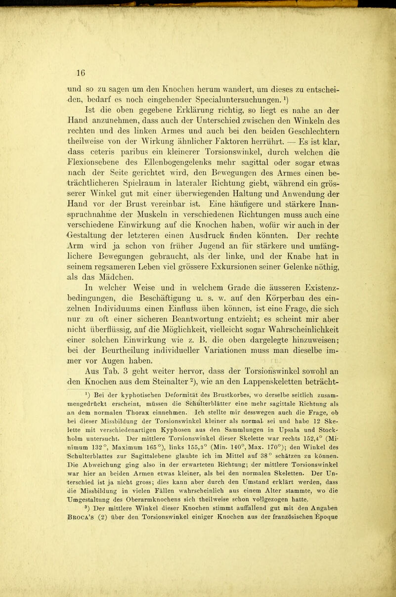 und so zu sagen um den Knochen herum wandert, um dieses zu entschei- den, bedarf es noch eingehender Speciahintersuchungen. Ist die oben gegebene Erklärung richtig, so liegt es nahe an der Hand anzunehmen, dass auch der Unterschied zwischen den Winkeln des rechten und des linken Armes und auch bei den beiden Geschlechtern theilweise von der Wirkung ähnlicher Faktoren herrührt. — Es ist klar, dass ceteris paribus ein kleinerer Torsionswinkel, durch welchen die Elexionsebene des EUenbogengeleuks mehr sagittal oder sogar etwas nacb der Seite gerichtet wird, den Bewegungen des Armes einen be- trächtlicheren Spielraum in lateraler Richtung giebt, während ein grös- serer Winkel gut mit einer überwiegenden Haltung und Anwendung der Hand vor der Brust vereinbar ist. Eine häufigere und stärkere Inan- spruchnahme der Muskeln in verschiedenen Richtungen muss auch eine verschiedene Einwirkung auf die Knochen haben, wofür wir auch in der ■Gestaltung der letzteren einen Ausdruck finden könnten. Der rechte Arm wird ja schon von früher Jugend an für stärkere und umfäng- lichere Bewegungen gebraucht, als der linke, und der Knabe hat in seinem regsameren Leben viel grössere Exkursionen seiner Gelenke nöthig, -als das Mädchen. In welcher Weise und in welchem Grade die äusseren Existenz- bedingungen, die Beschäftigung u. s. w. auf den Körperbau des ein- :zelnen Individuums einen Einfluss üben können, ist eine Frage, die sich nur zu oft einer sicheren Beantwortung entzieht; es scheint mir aber nicht überflüssig, auf die Möglichkeit, vielleicht sogar Wahrscheinlichkeit ■einer solchen Einwirkung wie z. B. die oben dargelegte hinzuweisen; bei der Beurtheilung individueller Variationen muss man dieselbe im- mer vor Augen haben. Aus Tab. 3 geht weiter hervor, dass der Torsionswinkel sowohl an den Knochen aus dem Steinalter -), wie an den Lappenskeletten beträcht- ') Bei der kyphotiscben Deformität des Brustkorbes, wo derselbe seitlich zusam- mengedrückt erscheint, müssen die Schulterblätter eine mehr sagittale Richtung als nn dem normalen Thorax einnehmen. Ich stellte mir desswegen auch die Frage, ob bei dieser Missbildung der Torsionswinkcl kleiner als normal- sei und habe 12 Ske- lette mit verschiedenartigen Kyphosen aus den Sammlungen in Upsala und Stock- holm untersucht. Der mittlere Torsionswinkel dieser Skelette war rechts 152,4° (Mi- nimum 132°, Maximum 165°), links 155,3° (Min. 140°, Max. 170°); den Winkel des ■Schulterblattes zur Sagittalebene glaubte ich im Mittel auf 38° schätzen zu können. Die Abweichung ging also in der erwarteten Richtung; der mittlere Torsionswinkel war hier an beiden Armen etwas kleiner, als bei den normalen Skeletten. Der Un- terschied ist ja nicht gross; dies kann aber durch den Umstand erklärt werden, dass die Missbildung in vielen Fällen wahrscheinlich aus einem Alter stammte, wo die Umgestaltung des Oberarmknochens sich theilweise schon vollgezogen hatte. ') Der mittlere Winkel dieser Knochen stimmt auffallend gut mit den Angaben Beoca's (2) über den Torsionswinkel einiger Knochen aus der französischen Epoque