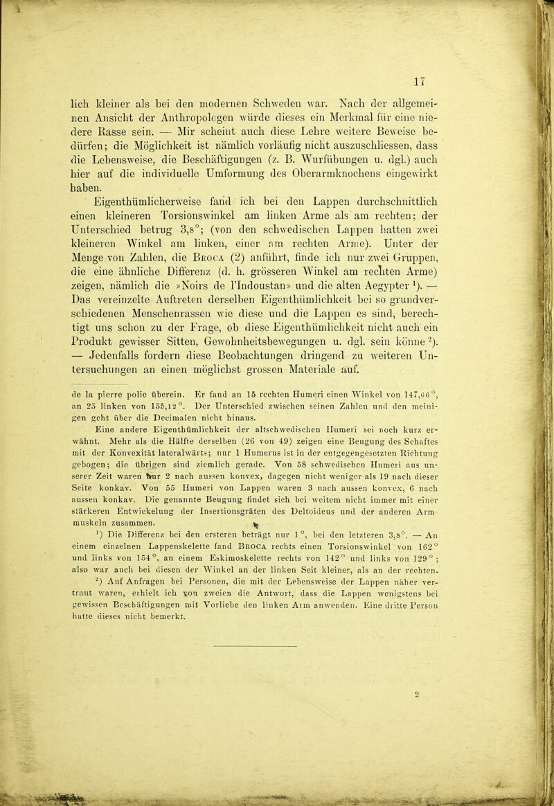 lieh kleiner als bei den modernen Schweden war. Nach der allgemei- nen Ansicht der Anthropologen würde dieses ein Merkmal für eine nie- dere Rasse sein. — Mir scheint auch diese liehre weitere Beweise be- dürfen; die Möglichkeit ist nämhch vorläufig nicht auszuschhessen, dass die Lebensweise, die Beschäftigungen (z. B. Wurfübungen u. dgl.) auch hier auf die individuelle Umformung des Oberarmknochens eingewirkt haben. Eigenthümlicherweise fand ich bei den Lappen durchschnittlich einen kleineren Torsionswinkel am linken Arme als am rechten; der Unterschied betrug 3,8°; (von den schwedischen Lappen hatten zwei kleineren Winkel am linken, einer nm rechten Arme). Unter der Menge von Zahlen, die Beoca (2) anführt, finde ich nur zwei Gruppen, die eine ähnliche Differenz (d. h. grösseren Winkel am rechten Arme) zeigen, nämlich die »Noirs de l'Indoustan» und die alten Aegypter — Das vereinzelte Auftreten derselben Eigenthümhchkeit bei so grundver- schiedenen Menschenrassen wie diese und die Lappen es sind, berech- tigt uns schon zu der Frage, ob diese Eigenthümhchkeit nicht auch ein Produkt gewisser Sitten, Gewohnheitsbewegungen u. dgl. sein könne -). — Jedenfalls fordern diese Beobachtungen dringend zu weiteren Un- tersuchungen an einen möglichst grossen Materiale auf. de la pierre polie iiberein. Er fand an 15 rechten Humeri einen Winkel von 147,06°, an 25 linken von I5E,12°. Der Unterschied zwischen seinen Zahlen und den raeini- gen geht über die Decimalen nicht hinaus. Eine andere Eigenthümlichkeit der altschwedischen Humeri sei noch kurz er- wähnt. Mehr als die Hälfte derselben (26 von 49) zeigen eine Beugung des Schaftes mit der Konvexität lateralwärts; nur 1 Humerus ist in der entgegengesetzten Richtung gebogen; die übrigen sind ziemlich gerade. Von 58 schwedischen Humeri aus un- serer Zeit waren fcur 2 nach aussen konvex, dagegen nicht weniger als 19 nach dieser Seite konkav. Von 55 Humeri von Lappen waren 3 nach aussen konvex, 6 nach aussen konkav. Die genannte Beugung findet sich hei weitem nicht immer mit einer stärkeren Entwickelung der Insertionsgräten des Deltoideus und der anderen Arm- muskeln zusammen. ^J ') Die Differenz bei den ersteren beträgt nur 1°, bei den letzteren 3,8°. —An einem einzelnen Lappenskelette fand BßOCA rechts einen Torsionswinkel von 162° und links von 154°, an einem Eskimoskelette rechts von 142° und links von 129°; also war aucli bei diesen der Winkel an der linken Seit kleiner, als an der rechten. ^) Auf Anfragen bei Personen, die mit der Lebensweise der Lappen näher ver- traut waren, erhielt ich ton zweien die Antwort, dass die Lappen wenigstens bei gewissen Beschäftigungen mit Vorliebe den linken Arm anwenden. Eine dritte Person hatte dieses nicht bemerkt.