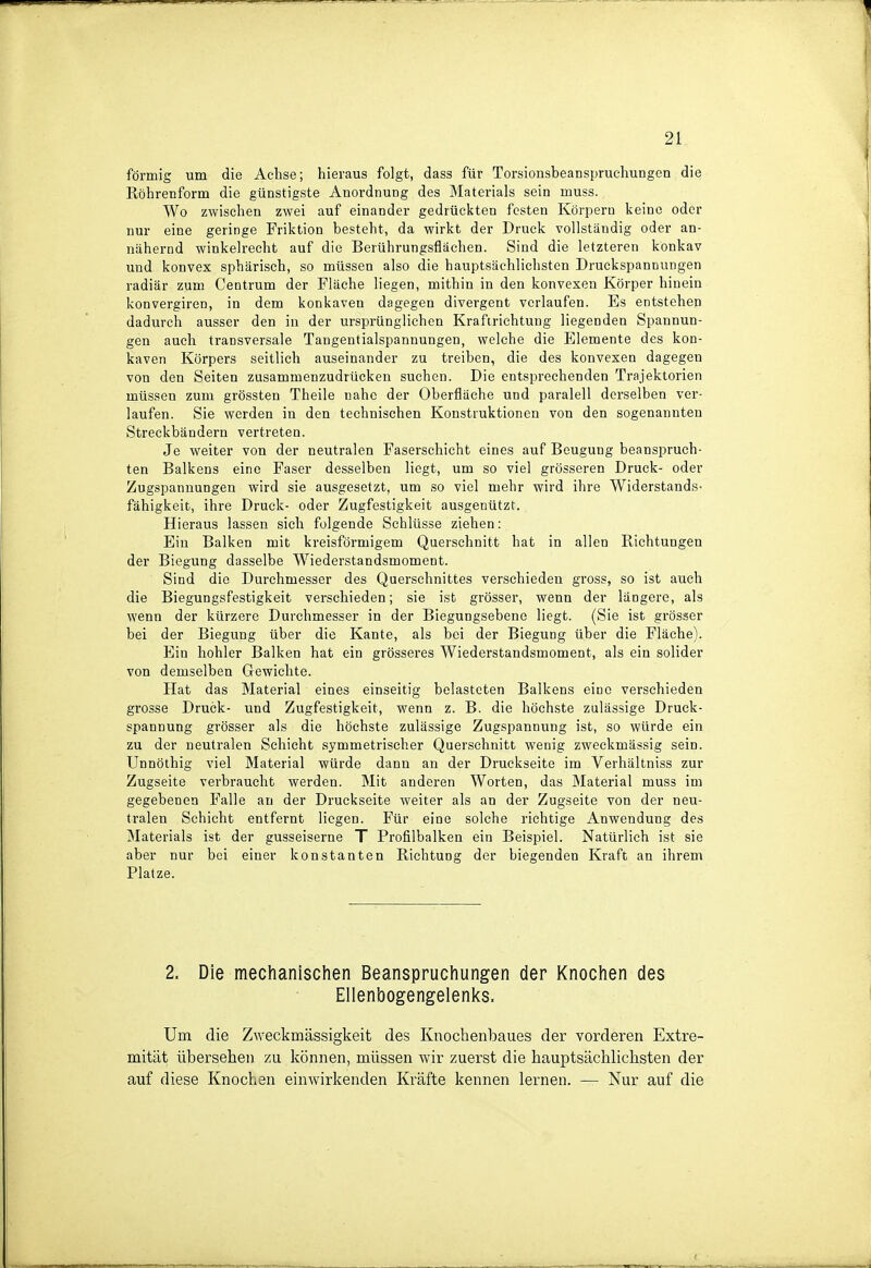 förmig um die Achse; hieraus folgt, dass für Torsionsbeanspruchungen die Röhrenform die günstigste Anordnung des Materials sein muss. Wo zwischen zwei auf einander gedrückten festen Körpern keine oder nur eine geringe Friktion besteht, da wirkt der Druck vollständig oder an- nähernd winkelrecht auf die Berührungsflächen. Sind die letzteren konkav und konvex sphärisch, so müssen also die hauptsächlichsten Druckspannungen radiär zum Centrum der Fläche liegen, mithin in den konvexen Körper hinein konvergiren, in dem konkaven dagegen divergent verlaufen. Es entstehen dadurch ausser den in der ursprünglichen Krafirichtmig liegenden Spannun- gen auch transversale Tangentialspannungen, welche die Elemente des kon- kaven Körpers seitlich auseinander zu treiben, die des konvexen dagegen von den Seiten zusammenzudrücken suchen. Die entsprechenden Trajektorien müssen zum grössten Theile nahe der Oberfläche und paralell derselben ver- laufen. Sie werden in den technischen Konstruktionen von den sogenannten Streckbändern vertreten. Je weiter von der neutralen Faserschicht eines auf Beugung beanspruch- ten Balkens eine Faser desselben liegt, um so viel grösseren Druck- oder Zugspannungen wird sie ausgesetzt, um so viel mehr wird ihre Widerstands- fähigkeit, ihre Druck- oder Zugfestigkeit ausgenützt. Hieraus lassen sich folgende Schlüsse ziehen: Ein Balken mit kreisförmigem Querschnitt hat in allen Richtungen der Biegung dasselbe Wiederstandsmoment. Sind die Durchmesser des Querschnittes verschieden gross, so ist auch die Biegungsfestigkeit verschieden; sie ist grösser, wenn der längere, als wenn der kürzere Durchmesser in der Biegungsebene liegt. (Sie ist grösser bei der Biegung über die Kante, als bei der Biegung über die Fläche). Ein hohler Balken hat ein grösseres Wiederstandsmoment, als ein solider von demselben Gewichte. Hat das Material eines einseitig belasteten Balkens eine verschieden grosse Druck- und Zugfestigkeit, wenn z. B. die höchste zulässige Druck- spannung grösser als die höchste zulässige Zugspannung ist, so würde ein zu der neutralen Schicht symmetrischer Querschnitt wenig zweckmässig sein. Unnöthig viel Material würde dann an der Druckseite im Verhältniss zur Zugseite verbraucht werden. Mit anderen Worten, das Material muss im gegebenen Falle an der Druckseite weiter als an der Zugseite von der neu- tralen Schicht entfernt liegen. Für eine solche richtige Anwendung des Materials ist der gusseiserne T Profilbalken ein Beispiel. Natürlich ist sie aber nur bei einer konstanten Richtung der biegenden Kraft an ihrem Platze. 2. Die mechanischen Beanspruchungen der Knochen des Ellenbogengelenks. Um die Zweckmässigkeit des Knochenbaues der vorderen Extre- mität übersehen zu können, müssen wir zuerst die hauptsächlichsten der auf diese Knochen einwirkenden Kräfte kennen lernen. — Nur auf die