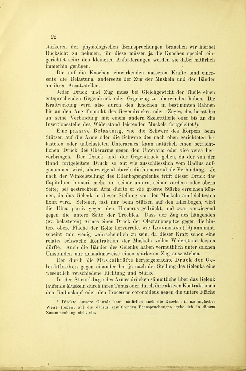 ^2 stärkeren der physiologischen Beanspruchungen brauchen wir hierbei Rücksicht zu nehmen; für diese müssen ja die Knochen speciell ein- gerichtet sein; den kleineren Anforderungen werden sie dabei natürlich immerhin genügen. Die auf die Knochen einwirkenden äusseren Kräfte sind einer- seits die Belastung, anderseits der Zug der Muskeln und der Bänder an ihren Ansatzstellen. Jeder Druck und Zug muss bei Gleichgewicht der Theile einen entsprechenden Gegendruck oder Gegenzug zu überwinden haben. Die Kraftwirkung wird also durch den Knochen in bestimmten Bahnen bis an den Angriffspunkt des Gegendruckes oder -Zuges, das heisst bis an seine Verbindung mit einem andern Skeletttheile oder bis an die Insertionsstelle des Widerstand leistenden Muskels fortgeleitet*). Eine passive Belastung, wie die Schwere des Körpers beim Stützen auf die Arme oder die Schwere des nach oben gerichteten be- lasteten oder unbelasteten Unterarmes, kann natürlich einen beträcht- lichen Druck des Oberarms gegen den Unterarm oder vice versa her- vorbringen. Der Druck und der Gegendruck gehen, da der von der Hand fortgeleitete Druck so gut wie ausschliesshch vom Radius auf- genommen wird, überwiegend durch die humeroradiale Verbindung. Je nach der Winkelstellung des Ellenbogengelenks trifft dieser Druck das Capitulum humeri mehr an seiner untern, seiner vordem oder obern Seite; bei gestrecktem Arm dürfte er die grösste Stärke erreichen kön- nen, da das Gelenk in dieser Stellung von den Muskeln am leichtesten fixirt wird. Seltener, fast nur beim Stützen auf den Ellenbogen, wird die Ulna passiv gegen den Humerus gedrückt, und zwar vorwiegend gegen die untere Seite der Trochlea. Dass der Zug des hängenden (ev. belasteten) Armes einen Druck der Olecranonspitze gegen die hin- tere obere Fläche der Rolle hervorrufe, wie Langeeiians (19) annimmt, scheint mir wenig wahrscheinlich zu sein, da dieser Kraft schon eine relativ schwache Kontraktion der Muskeln vollen Widerstand leisten dürfte. Auch die Bänder des Gelenks haben vermuthlich unter solchen Umständen nur ausnahmsweise einen stärkeren Zug auszustehen. Der durch die Muskelkräfte hervorgebrachte Druck der Ge- lenkflächen gegen einander hat je nach der Stellung des Gelenks eine wesentlich verschiedene Richtung und Stärke. In der Strecklage des Armes drücken sämmtliche über das Gelenk laufende Muskeln durch ihren Tonus oder durch ihre aktiven Kontraktionen den Radiuskopf oder den Processus coronoideus gegen die untere Fläche ' Direkte äussere Gewalt kann natürlich auch die Knochen in mannigfacher Weise treffen; auf die daraus resultirenden Beanspruchungen gehe ich in diesem Zusammenhang nicht ein.
