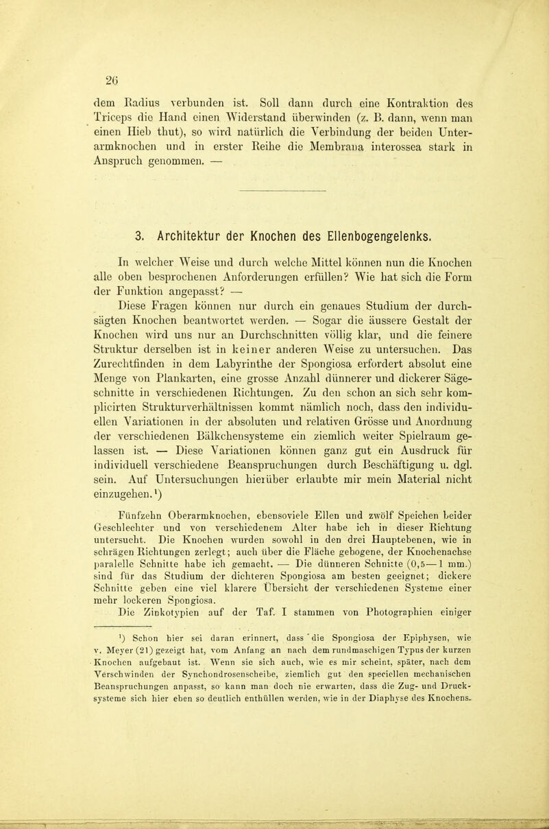 dem Radius verbunden ist. Soll dann durch eine Kontraktion des Triceps die Hand einen Widerstand überwinden (z. B. dann, -wenn man einen Hieb thut), so wird natürlich die Verbindung der beiden Unter- armknochen und in erster Reihe die Membrana interossea stark in Anspruch genommen. — 3. Architektur der Knochen des Ellenbogengelenks. In welcher Weise und durch welche Mittel können nun die Knochen alle oben besprochenen Anforderungen erfüllen? Wie hat sich die Form der Funktion angepasst? — Diese Fragen können nur durch ein genaues Studium der durch- sägten Knochen beantwortet werden. — Sogar die äussere Gestalt der Knochen wird uns nur an Durchschnitten völlig klar, und die feinere Struktur derselben ist in keiner anderen Weise zu untersuchen. Das Zurechtfinden in dem Labyrinthe der Spongiosa erfordert absolut eine Menge von Plaukarten, eine grosse Anzahl dünnerer und dickerer Säge- schnitte in verschiedenen Richtungen. Zu den schon an sich sehr kom- plicirten Strukturverhältnissen kommt nämlich noch, dass den individu- ellen Variationen in der absoluten und relativen Grösse und Anordnung der verschiedenen Bälkchensysteme ein ziemlich weiter Spielraum ge- lassen ist. — Diese Variationen können ganz gut ein Ausdruck für individuell verschiedene Beanspruchungen durch Beschäftigung u. dgl. sein. Auf Untersuchungen hieiüber erlaubte mir mein Material nicht einzugehen.') Fünfzehn Oberarmknoehen, ebensoviele Ellen und zwölf Speichen Leider Geschlechter und von verschiedenem Alter habe ich in dieser Richtung untersucht. Die Knochen wurden sowohl in den drei Hauptebenen, wie in schrägen Richtungen zerlegt; auch über die Fläche gebogene, der Knochenachse paralelle Schnitte habe ich gemacht. — Die dünneren Schnitte (0,5—1 mm.) sind für das Studium der dichteren Spongiosa am besten geeignet; dickere Schnitte geben eine viel klarere Übersicht der verschiedenen Systeme einer mehr lockeren Spongiosa. Die Zinkotypien auf der Taf. I stammen von Photographien einiger ') Schon hier sei daran erinnert, dass'die Spongiosa der Epiphysen, wie V. Meyer (21) gezeigt hat, vom Anfang an nach dem rundmaschigen Typus der kurzen Knochen aufgebaut ist. Wenn sie sich auch, wie es mir scheint, später, nach dem Verschwinden der Synchondrosenscheibe, ziemlich gut den specicllen mechanischen Beanspruchungen anpasst, so kann man doch nie erwarten, dass die Zug- und Druck- systeme sich hier eben so deutlich enthüllen werden, wie in der Diaphyse des Knochens,
