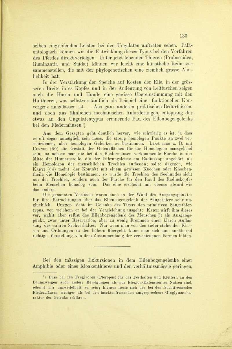 selben eingreifenden Leisten bei den Ungulaten auftreten sehen. Palä- ontologisch können wir die Entwicklung dieses Typus bei den Vorfahren des Pferdes direkt verfolgen. Unter jetzt lebenden Thieren (Proboscidea, Ruminantia und Suidse) können wir leicht eine künstliche Reihe zu- sammenstellen, die mit der phylogenetischen eine ziemlich grosse Ähn- lichkeit hat. In der Verstärkung der Speiche auf Kosten der Elle, in der grös- seren Breite ihres Kopfes und in der Andeutung von Leitfurchen zeigen auch die Hasen und Hunde eine gcAvisse Übereinstimmung mit den Hufthieren, was selbstverständlich als Beispiel einer funktionellen Kon- vergenz aufzufassen ist. — Aus ganz anderen praktischen Bedürfnissen, und doch aus ähnlichen mechanischen Anforderungen, entsprang der etwas an den Ungulatentypus erinnernde Bau des Ellenbogengelenks bei den Fledermäusen'). Aus dem Gesagten geht deutlich hervor, wie schwierig es ist, ja dass es oft sogar unmöglich sein muss, die streng homologen Punkte an zwei ver- schiedenen, aber homologen Gelenken zu bestimmen. Lässt man z. B. mit CuENOD (60) die Gestalt der Gelenkflächen für die Homologien massgebend sein, so müsste man die bei den Fledermäusen vorkommende Furche in der Mitte der Humerusrolle, die der Führungsleiste am Eadiuskopf angehört, als ein Homologou der menschlichen Trochlea auffassen; sollte dagegen, wie Kadyi (64) meint, der Kontakt mit einem gewissen Knochen oder Knochen- theile die Homologie bestimmen, so würde die Trochlea des Seehundes nicht nur der Trochlea, sondern auch der Furche für den Rand des Radiuskopfes beim Menschen homolog sein. Das eine erscheint mir ebenso absurd wie das andere. Die genannten Verfasser waren auch in der Wahl des Ausgangspunktes für ihre Betrachtungen über das Ellenbogengelenk der Säugethiere sehr un- glücklich. CüENOD sieht im Gelenke des Tigers den primitiven Säugethier- typus, von welchem er bei der Vergleichung ausgeht; Kadyi wirft ihm dieses vor, wählt aber selbst das Ellenbogengelenk des Menschen (!) als Ausgangs- punkt, zwar unter Reservation, aber zu wenig Frommen einer klaren Auffas- sung des wahren Sachverhaltes. Nur wenn man von den tiefer stehenden Klas- sen und Ordnungen zu den höhern übergeht, kann man sich eine annähernd richtige Vorstellung von dem Zusammenhang der verschiedenen Formen bilden. Bei den mässigen Exkursionen in dem Ellenbogengelenke einer Amphibie oder eines Kloakenthieres und den verhältnissmässig geringen, ') üass bei den Frugivoren (Pteropus) für das Festhalten und Klettern an den Baumzweigen auch andere Bewegungen als nur Flexion-Extension zu Nutzen sind, scheint mir unzweifelhaft zu sein; hieraus liesse sich der bei den fruchtfressenden Fledermäusen weniger als bei den insektenfressenden ausgesprochene Ginglymuscha- rakter des Gelenks erklären.