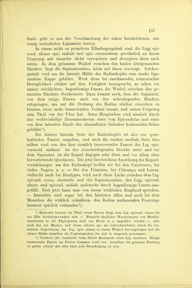 theils geht es aus der Verschmelzung der schon beschriebenen, nur ■wenig veränderten Ligamente hervor. In einem nicht zu primitiven Ellenbogengelenk sind die Ligg. epi- cond. ulnare epic. radiale und epic. coronoideum gewöhnlich an ihrem Ursprung mit einander dicht verwachsen und divergiren dann nach unten. In dem grösseren Winkel zwischen den beiden letztgenannten Bändern liegt die Supinatorsehne, intim mit ihnen vereinigt. Solcher- gestalt wird um die laterale Hälfte des Radiuskopfes eine starke liga- mentöse Kappe gebildet. Wird diese bei zunehmender, rotatorischer Beweglichkeit stärker auf ihre Festigkeit beansprucht, so sehen wir immer reichlichere, bogenförmige Fasern die Winkel zwischen den ge- nannten Bändern überkreuzen. Dazu kommt noch, dass der Supinator, von dem einige Fasern auch von den nebenliegenden Bändern entspringen, um auf die Drehung des Radius stärker einwirken zu können, einen mehr transversalen Verlauf nimmt, und seinen Ursprung zum Theil von der Ulna hat. Seine Hauptsehne wird nämlich durch das rechtwinkelige Zusammentreten einer vom Epicondylus und einer von dem lateralen Rande des ulnoradialen Gelenkes kommenden Sehne gebildet Die hintere laterale Seite des Radiuskopfes ist also von quer- laufenden Fasern umgeben, und auch die vordere mediale Seite des- selben wird von den hier ziemlich transversalen Fasern des Lig. epic. coronoid. umfasst. Au der zwischenliegenden Strecke unter und vor dem Supinator ist die Kapsel dagegen sehr dünn und vor allem ohne hervortretende Querfasern. Die jetzt beschriebene Anordnung der Kapsel- verstärkungen um den Radiuskopf treffen wir bei den Carnivoren, bei vielen Nagern u. a. — Bei den Primaten, bei Chiromys und Lemur, vielleicht auch bei Bradypus, wird auch diese Lücke zwischen dem Lig. epicond. coron. einerseits und der Supinatorsehne, den Ligg. epicond. ulnare und epicond. radiale anderseits durch bogenförmige Fasern aus- gefüllt. Erst jetzt kann man von einem wirklichen Ringband sprechen. — Immerhin sind sogar bei den höchsten Affen und auch bei dem Menschen die wirklich cirkulären, den Radius umfassenden Faserzüge äusserst spärlich vorhanden ■■^). Entweder können ein Theil seiner Fasern längs dem Lig. epicond. ulnare bis zur Elle hinübergewandert sein — Beispiele ähnlicher Wanderungen von Muskel- insertionen in der Phylogenese sind von RUGE u. a. angeführt worden —, oder auch hat der Muskel, und dieses scheint mir als wahrscheinlicher, durch die ver- änderte Zugrichtung das Lig. epic. ulnare ia einem Winkel hervorgezogen und die ulnare Hälfte desselben als Ursprungssehne für sich in Anspruch genommen. ^) CUENOD (60) beschreibt beim Pferde Rudimente eines Lig. annulare. Einige transversale Fasern im Periost kommen wohl vor; denselben die genannte Deutung zu geben, scheint mir aber ohne jede Berechtigung zu sein.